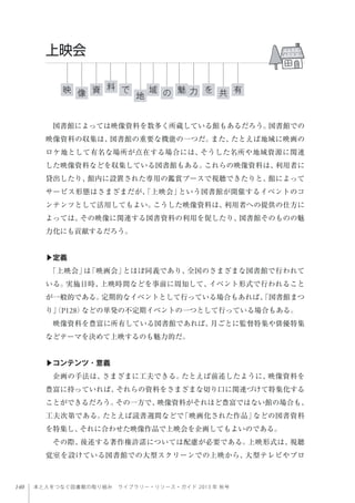 140 本と人をつなぐ図書館の取り組み ライブラリー・リソース・ガイド 2013 年 秋号
図書館によっては映像資料を数多く所蔵している館もあるだろう。図書館での
映像資料の収集は、図書館の重要な機能の一つだ。また、たとえば地域に映画の
ロケ地として有名な場所が点在する場合には、そうした名所や地域資源に関連
した映像資料などを収集している図書館もある。これらの映像資料は、利用者に
貸出したり、館内に設置された専用の鑑賞ブースで視聴できたりと、館によって
サービス形態はさまざまだが、「上映会」という図書館が開催するイベントのコ
ンテンツとして活用してもよい。こうした映像資料は、利用者への提供の仕方に
よっては、その映像に関連する図書資料の利用を促したり、図書館そのものの魅
力化にも貢献するだろう。
▶定義
「上映会」は「映画会」とほぼ同義であり、全国のさまざまな図書館で行われて
いる。実施日時、上映時間などを事前に周知して、イベント形式で行われること
が一般的である。定期的なイベントとして行っている場合もあれば、「図書館まつ
り」（P128）などの単発の不定期イベントの一つとして行っている場合もある。
映像資料を豊富に所有している図書館であれば、月ごとに監督特集や俳優特集
などテーマを決めて上映するのも魅力的だ。
 
▶コンテンツ・意義
企画の手法は、さまざまに工夫できる。たとえば前述したように、映像資料を
豊富に持っていれば、それらの資料をさまざまな切り口に関連づけて特集化する
ことができるだろう。その一方で、映像資料がそれほど豊富ではない館の場合も、
工夫次第である。たとえば読書週間などで「映画化された作品」などの図書資料
を特集し、それに合わせた映像作品で上映会を企画してもよいのである。
その際、後述する著作権許諾については配慮が必要である。上映形式は、視聴
覚室を設けている図書館での大型スクリーンでの上映から、大型テレビやプロ
力
上映会
映 を魅で資 有域像 共地
料
の
 
