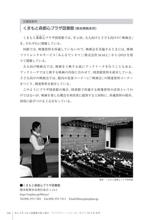 144 本と人をつなぐ図書館の取り組み ライブラリー・リソース・ガイド 2013 年 秋号
■くまもと森都心プラザ図書館
熊本県熊本市西区春日 1-14-1
http://stsplaza.jp/library/
Tel:096-355-7401 Fax:096-355-7411 Email:library@stsplaza.jp
提供：くまもと森都心プラザ図書館
図書館事例
くまもと森都心プラザ図書館（熊本県熊本市）
くまもと森都心プラザ図書館では、年 6 回、大人向けと子ども向けの「映画会」
を、それぞれに開催している。
同館では、映像資料を所蔵していないので、映画会を実施するときには、映画
ソフトレンタルサービス「みんなでシネマ」（株式会社 M.M.C.）から DVD を借
りて開催している。
大人向け映画会では、映画を上映する前にブックトークを行うこともある。
ブックトークでは上映する映画の内容に合わせて、図書館資料を紹介している。
子ども向けの映画会では、館内の児童コーナーに「映画会」の関連資料コーナー
をつくり、関連資料を紹介している。
このようにプラザ図書館の場合、図書館で所蔵する映像資料の活用というわ
けではないが、映画を楽しむ機会を利用者に提供すると同時に、所蔵資料の紹介、
利用に結びつける工夫を行っている。
 