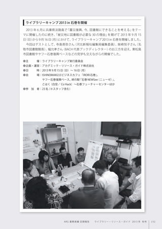 153ARG 業務実績 定期報告  ライブラリー・リソース・ガイド 2013 年 秋号
2013 年 6 月に兵庫県淡路島で「震災復興、今、図書館にできることを考える」をテー
マに開催したのに続き、「被災地に図書館が必要な 30 の理由」を掲げて 2013 年 9 月 15
日（日）から 9 月 16 日（月）にかけて、ライブラリーキャンプ 2013 in 石巻を開催しました。
今回はゲストとして、寺島英弥さん（河北新報社編集局編集委員）、柴崎悦子さん（名
取市図書館館長）、幅允孝さん（BACH 代表ブックディレクター）のお三方を迎え、東松島
市図書館やヤフー石巻復興ベースなどの見学も交えながらの開催でした。
●主   催：ライブラリーキャンプ実行委員会
●企画・運営：アカデミック・リソース・ガイド株式会社
●日   時：2013年9月15日（日）∼ 16日（月）
●会   場：ISHINOMAKI2.0ビジネスカフェ「IRORI石巻」、
       ヤフー石巻復興ベース、絆の駅「石巻NEWSee（ニューゼ）」、
       こはく（白空／ Co Hack）∼石巻フューチャーセンターほか
●参 加 者：23名（※スタッフ含む）
ライブラリーキャンプ2013 in 石巻を開催
 