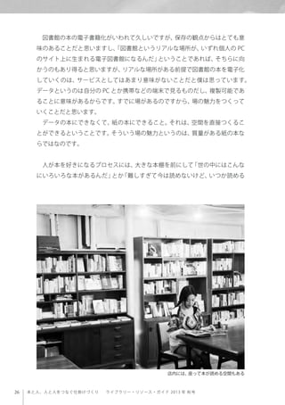 26 本と人、人と人をつなぐ仕掛けづくり  ライブラリー・リソース・ガイド 2013 年 秋号
図書館の本の電子書籍化がいわれて久しいですが、保存の観点からはとても意
味のあることだと思いますし、「図書館というリアルな場所が、いずれ個人の PC
のサイト上に生まれる電子図書館になるんだ」ということであれば、そちらに向
かうのもあり得ると思いますが、リアルな場所がある前提で図書館の本を電子化
していくのは、サービスとしてはあまり意味がないことだと僕は思っています。
データというのは自分の PC とか携帯などの端末で見るものだし、複製可能であ
ることに意味があるからです。すでに場があるのですから、場の魅力をつくって
いくことだと思います。
データの本にできなくて、紙の本にできること。それは、空間を直接つくるこ
とができるということです。そういう場の魅力というのは、質量がある紙の本な
らではなのです。
人が本を好きになるプロセスには、大きな本棚を前にして「世の中にはこんな
にいろいろな本があるんだ」とか「難しすぎて今は読めないけど、いつか読める
店内には、座って本が読める空間もある
 