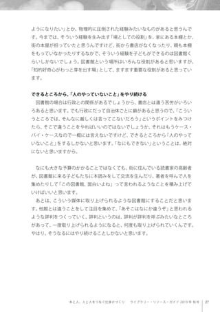 27本と人、人と人をつなぐ仕掛けづくり  ライブラリー・リソース・ガイド 2013 年 秋号
ようになりたい」とか、物理的に圧倒された経験みたいなものがあると思うんで
す。今までは、そういう経験を生み出す「場としての役割」を、家にある本棚とか、
街の本屋が担っていたと思うんですけど、街から書店がなくなったり、親も本棚
をもっていなかったりするなかで、そういう経験を子どもができるのは図書館く
らいしかないでしょう。図書館という場所はいろんな役割があると思いますが、
「知的好奇心がわっと芽を出す場」として、ますます重要な役割があると思ってい
ます。
できるところから、「人のやっていないこと」をやり続ける
図書館の場合は行政との関係があるでしょうから、書店とは違う苦労がいろい
ろあると思います。でも行政にだって自治体ごとに癖があると思うので、「こうい
うところでは、そんなに厳しくは言ってこないだろう」というポイントをみつけ
たら、そこで違うことをやればいいのではないでしょうか。それはもうケース・
バイ・ケースなので一概には言えないですけど、できるところから「人のやって
いないこと」をするしかないと思います。「なにもできない」ということは、絶対
にないと思いますから。
なにも大きな予算のかかることではなくても、街に住んでいる読書家の高齢者
が、図書館に来る子どもたちに本読みをして交流を生んだり、著者を呼んで人を
集めたりして「この図書館、面白いよね」って言われるようなことを積み上げて
いけばいいと思います。
あとは、こういう媒体に取り上げられるような図書館にすることだと思いま
す。他館とは違うことをして注目を集めて、「あそこはなにか違うぞ」と思われる
ような評判をつくっていく。評判というのは、評判が評判を呼ぶみたいなところ
があって、一度取り上げられるようになると、何度も取り上げられていくんです。
やはり、そうなるにはやり続けることしかないと思います。
 
