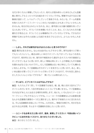 64 本と人、人と人をつなぐ仕掛けづくり  ライブラリー・リソース・ガイド 2013 年 秋号
るだけ多くの人に寄贈してもらったり、街の人が読み終わった本をどんどん図書
館に寄付してもらったりする仕組みをつくりたいですね。寄贈すればするほど経
験値が溜まって、レベルアップしていって表彰される、みたいな、ゲーム的要素
を取り入れたゲーミフィケーションみたいな仕組みとかもあってもいいかもしれ
ませんね。地元の名士みたいになれる。あと、都市部には大量の蔵書を持ってい
る人も多いですし、そういうのを寄贈いただくとか。あと、亡くなられた方の蔵
書を引き取るとか、そういうことは積極的にやっていきたいですね。できるだけ
寄贈する本にはその人自身による紹介を添えてもらえたら、よりよいかもしれま
せん。
――しかし、それでは新刊がなかなか入らないと思うのですが？
谷口：贅沢は言えません。なんせお金がないんですから（笑）。新刊は個々人で買っ
てもらったらいいし、最近は新しい本のクオリティも下がっているような気も
するので、相対的に古い本、復刊本や絶版本から選ばれるオススメ本の価値が上
がってきているように思います。新しい情報は常にネット上の情報ともその価値
を競わねばならないわけですし。むしろ図書館は古い本に特化していても構わな
い気もしますね、マイ図書館はそのポイントを突きたいと思います。あと、新し
い本は誰かが買ってビブリオバトルで持ってきてくれるので、それを回し読みと
かしたらいいんじゃないですかね？ 買いたい人は買えばいいし。
――やっぱり、ビブリオバトルはやるんですね!?
谷口：もちろんです（笑）。マイ図書館では毎日、朝、昼、晩に合計 3 回のビブリ
オバトルを行います。1 回の参加者は 5 人くらいでも構いません。マイ図書館は、
行けば必ず本と人に出会える場所を実現します。他にも、いろんなセミナーとか
ワークショップもできるといいですね。ニューヨークの図書館なんかは創業支援
なんかも図書館の業務の一つだと聞きました。賑やかで地域の人々に活力を与え
る、そんな図書館を目指したいですね。人が交流し、情報が交換され、何かが生み
出される公共空間、そんなマイ図書館を目指したいと思います。
――ユニークなお考えだと思います。是非、実現してください ! 今回は長いイン
タビューにお付き合いくださり、ありがとうございました。
谷口：ありがとうございました。
 