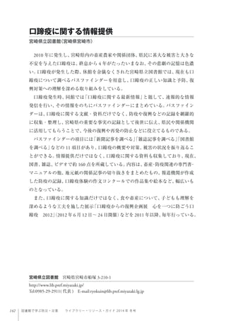 142 図書館で学ぶ防災・災害  ライブラリー・リソース・ガイド 2014 年 冬号
2010 年に発生し、宮崎県内の畜産農家や関係団体、県民に甚大な被害と大きな
不安を与えた口蹄疫は、終息から 4 年がたったいまなお、その悲劇の記憶は色濃
い。口蹄疫が発生した際、休館を余儀なくされた宮崎県立図書館では、現在も口
蹄疫について調べるパスファインダーを用意し、口蹄疫の正しい知識と予防、復
興対策への理解を深める取り組みをしている。
口蹄疫発生時、同館では「口蹄疫に関する最新情報」と題して、速報的な情報
発信を行い、その情報をのちにパスファインダーにまとめている。パスファイン
ダーは、口蹄疫に関する文献・資料だけでなく、防疫や復興などの記録を網羅的
に収集・整理し、宮崎県の重要な事実の記録として後世に伝え、県民や関係機関
に活用してもらうことで、今後の復興や再発の防止などに役立てるものである。
パスファインダーの項目には「新聞記事を調べる」「雑誌記事を調べる」「図書館
を調べる」などの 11 項目があり、口蹄疫の概要や対策、被害の状況を振り返るこ
とができる。情報提供だけではなく、口蹄疫に関する資料も収集しており、現在、
図書、雑誌、ビデオで約 160 点を所蔵している。内容は、畜産・防疫関連の専門書・
マニュアルの他、地元紙の関係記事の切り抜きをまとめたもの、報道機関が作成
した防疫の記録、口蹄疫体験の作文コンクールでの作品集や絵本など、幅広いも
のとなっている。
また、口蹄疫に関する知識だけではなく、食や畜産について、子どもも理解を
深めるような工夫を施した展示「口蹄疫からの復興企画展 心を一つに防ごう口
蹄疫 2012」（2012 年 6 月 12 日∼ 24 日開催）などを 2011 年以降、毎年行っている。
口蹄疫に関する情報提供
宮崎県立図書館（宮崎県宮崎市） 
宮崎県立図書館 宮崎県宮崎市船塚 3-210-1
http://www.lib.pref.miyazaki.jp/
Tel:0985-29-2911( 代表 ) E-mail:ryokuin@lib.pref.miyazaki.lg.jp
 