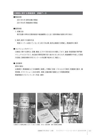 143図書館で学ぶ防災・災害  ライブラリー・リソース・ガイド 2014 年 冬号
口蹄疫に関する情報提供 詳細データ
●開始時期
2011年1月（資料収集の開始）
2011年4月（情報提供の開始）
●運用体制
1. 収集方法
県庁各課・市町村の関係部局や報道機関などに広く資料情報の提供を呼び掛け
2. 館内、館外での提供方法
常設コーナーは設けていないが、2011年以降、毎年企画展示を開催し、関連資料を展示
●コレクションのポイント
口蹄疫に関する資料は、図書、雑誌、ビデオで約160点を所蔵しており、畜産・防疫関連の専門書・
マニュアルだけでなく、地元紙の関係記事の切り抜きをまとめたもの、報道機関が作成した防疫
の記録、口蹄疫体験の作文コンクール作品集や絵本など、幅広い。
● 活用事例
資料の貸出
企画展示・関連講座などを他機関と連携して開催（文献・パネルなどの展示、防護服の展示・着
用体験、スライドショー、DVD放映、朗読、消毒体験の講座などを複数回開催）
関連情報のパスファインダー作成・提供
「口蹄疫からの復興企画展∼心を一つに防ごう口蹄疫 2012∼」展示風景 提供：宮崎県立図書館 
 
