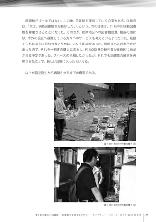 25東日本大震災と図書館 ─図書館を支援するかたち  ライブラリー・リソース・ガイド 2014 年 冬号
再開館がゴールではない。この後、図書館を運営していく必要がある。O 館長
は、「次は、移動図書館車を動かしたい」という。次の目標は、11 月中に移動図書
館を稼働させることになった。その次が、歌津地区への図書館設置。館長の頭に
は、市外の仮設へ避難している方々へのサービスも考えているようだった。見捨
てられたように思われないために、という配慮があった。開館後も先の寄付金が
あったので、それを一般書の購入にまわし、約 5,000 冊の新刊書が継続的に納品
される予定であった。スペースの余裕はなかったが、それでも図書館の運営を再
開させたことで、新しい段階に入ったといえる。
以上が震災発生から再開させるまでの概況である。
図 4 2011年9月の作業の様子（1）
図 5 2011年9月の作業の様子（2）
 