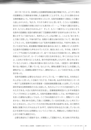 29東日本大震災と図書館 ─図書館を支援するかたち  ライブラリー・リソース・ガイド 2014 年 冬号
2011 年 7 月 22 日。宮城県公立図書館等連絡会議が開催された。ようやく県内
の図書館などの関係者を参集した会議を開くことができ、久しぶりに顔を合わせ
る関係職員もいた。午前の部が終わったとき、名取市図書館の S 館長と S 司書か
ら話しかけられた。「私たち、そろそろ帰ろうかと思います。ここにいる図書館と
自分たちの図書館の状態にあまりにも差があって……」。「午後から震災の話をし
ます。もう少し参加されませんか？ そして、もう一つ聞きたいことがあります。
名取市の図書館に仮設の建物を建てて図書館を再開する気持ちはありますか。予
算とかそういう話ではなく、気持ちとして」と私が聞くと、二人とも「あります」
と力強く回答した。午後の部では、各館から震災以後の状況について、順に話を
してもらった。名取市図書館からは「名取市図書館の状況は、午前中に報告いた
だいた状況である。新図書館の整備計画を進めるにあたり、視察に行った石狩市・
北広島市の図書館から声をかけていただき、復旧にあたった。その他、災害ボラ
ンティアや企業からの応援もあって、延べ 150 名ほどの支援があった。建物に利
用者は入れておらず、カーテンの端から見える本があると、早く入れるようにせ
よ、とお叱りを受けることもある。昔の市役所を転用したもので、築 53 年に至っ
ていることもあり、2 階は本の重みに耐えられないため、一般室の一部の書架を
取り払い箱詰めして置いている。なによりも、建物は重要であることを認識した。
建物がないと、図書館は運営できない。建物がほしい、という状況である」との発
言があった。
名取市図書館に必要なものははっきりしている。――建物である。方向性はこ
れしかないと思った。5 日後の 7 月 27 日、午後 6 時。仙台市中央市民センターの
一角で「公民館復興のための受援者・支援者連絡調整会議」に出席していた元文
部科学省社会教育課長の K 氏と会談した。先のどんぐりハウスの話を紹介してく
れた方である。K 氏に名取市の状況を話し、図書館振興財団から 20 平米程度の
プレハブが来ることも説明した。名取市図書館の要望としては、40 坪程度の広さ
を持った建物が必要というもの。ここである程度のカウンター、閲覧スペースを
まかない、現在 BM を活用して週に 3 回開館している状況を脱したいと考えてい
ることを伝えた。どんぐりハウスの先行例は岩手県大船渡市にある。旧三陸町の
集落に設置されたそれはおよそ 26 坪で、名取市が求める広さに達していないが、
広さを変更する分には問題ないということであった。問題はむしろ資金であるこ
とがこの場でも確認された。
必要な資金をどう調達するか、が課題として認識された。約 3,000 万円を見込
 