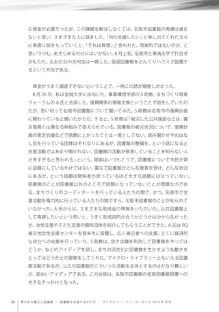 30 東日本大震災と図書館 ─ 図書館を支援するかたち  ライブラリー・リソース・ガイド 2014 年 冬号
む資金が必要だったが、この課題を解決しなくては、名取市図書館の再建は進ま
ないと思い、さまざまな人に話をした。「何か支援したい」と申し出てくれた方々
に率直に話をもっていくと、「それは無理」と言われた。現実的ではないのか、と
思いつつも、あきらめるわけにはいかない。8 月上旬、名取市と東海大学で打合せ
がもたれ、おおむねの方向性は一致した。仮設図書館をどんぐりハウスで設置す
るという方向である。
資金がうまく調達できないということで、一時この話が頓挫しかかった。
8 月 26 日、私は宮城大学に出向いた。事業構想学部の S 助教、まちづくり政策
フォーラムの A 氏と会談した。復興関係の情報交換ということで話をしていたの
だが、思い切って名取市図書館について聞いてみた。S 助教は名取市の復興計画
に関わっていると聞いたからだ。すると、S 助教は「被災した公共施設などは、震
災復興とは異なる枠組みで捉えられている。図書館の被災状況について、復興計
画の策定会議などで話題に上がったことは一度としてない。読み聞かせやおはな
し会を行っている団体はそれなりにあるが、図書館の整備を、という話になると
支援活動ではあまり聞かれない。図書館の活動が停滞していることを知らない人
が多すぎると思われる」という。現実はいつもこうで、図書館について市民が常
に話題にしているわけではない。震災で図書館がどんな被害を受け、どんな状況
にあるか、という話題は関係者が思っているほど大きな話題にはなっていない。
図書館のことが図書館以外のところで話題になっていないことが問題なのであ
る。まちづくりのコーディネートを行っている人たちの間で、かつ、名取市で支
援活動を精力的に行っている人たちの間ですら、名取市図書館のことが知られて
いなかった。A 氏からは、さまざまな助成金の情報をいただいた。公共図書館と
して再建したいという思いと、うまく助成目的が合うかどうかは分からなかった
が、女性支援や子ども支援の関係団体を紹介してもらうことができた。A 氏は RQ
被災地女性支援センターを登米市に設置し、広く被災者への支援、とくに経済的
な自立への支援を行っていた。S 助教は、空き店舗を利用して図書館をやっては
どうか、などのアイディアを話し、まちの活性化に図書館を生かすような動きを
とってはどうかとの提案をしてくれた。マイクロ・ライブラリーともいえる図書
館活動であるが、公立の図書館がこういった活動を主体とするのはかなり難しい
が、面白いアイディアである。この会談は、名取市図書館の仮設図書館設置への
大きなきっかけとなった。
 