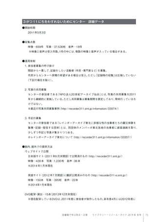 73図書館で学ぶ防災・災害  ライブラリー・リソース・ガイド 2014 年 冬号
3がつ11にちをわすれないためにセンター 詳細データ
●開始時期
2011年5月3日
●収集点数
映像…659件 写真…37,536枚 音声…18件
※映像と音声は受入件数。1件の中には、複数の映像と音声が入っている場合がある。
 
●運用体制
1. 参加者募集の呼び掛け
開設から一貫して、記録をしたい活動者（市民・専門家など）を募集。
市民からセンターへ寄贈の希望がある場合は受入。ただし「記録物の収集」は広報していない
（下記の場合を除く）。
2. 写真の共同募集
センターの参加者である「NPO 法人20 世紀アーカイブ仙台」とは、写真の共同募集を2011
年から継続的に実施している。ただし共同募集は募集期間を限定しており、常時行っているわ
けではない。
※最近の写真共同募集事例（http://recorder311.smt.jp/information/33974/）
3. 手記の募集
センターの参加者である「レインボーアーカイブ東北」（多様な性の当事者たちの震災体験を
集積・記録・発信する団体）とは、同団体のメンバーが東北各地の当事者に直接連絡を取り、
少しずつ手記と写真が集まりつつある。
※レインボーアーカイブ東北について（http://recorder311.smt.jp/information/33307/）
●館内、館外での提供方法
ウェブサイトで公開
日本語サイト（2011年6月末開設）で公開済のもの（http://recorder311.smt.jp/）
映像…438本 写真：1,230枚 音声：36本
※2014年1月末現在
英語サイト（2012年7月開設）に翻訳公開済みのもの（http://recorder311-e.smt.jp/）
映像…150本 写真…395枚 音声…22本
※2014年1月末現在
DVD配架・貸出…15本（2013年12月末現在）
※現在配架しているDVDは、2011年度に参加者が制作したもの。来年度4月には2012年度に
 
