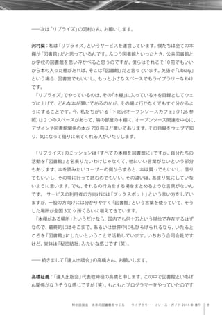 9特別座談会 未来の図書館をつくる  ライブラリー・リソース・ガイド 2014 年 春号
――次は「リブライズ」の河村さん、お願いします。
河村奨：私は「リブライズ」というサービスを運営しています。僕たちは全ての本
棚が「図書館」だと思っているんです。ふつう図書館といったとき、公共図書館と
か学校の図書館を思い浮かべると思うのですが、僕らはそれこそ 10 冊でもいい
から本の入った棚があれば、そこは「図書館」だと言っています。英語で「Library」
という場合、図書室でもいいし、もっと小さなスペースでもライブラリーなわけ
です。
「リブライズ」でやっているのは、その「本棚」に入っている本を目録としてウェ
ブに上げて、どんな本が置いてあるのかが、その場に行かなくてもすぐ分かるよ
うにすることです。今、私たちがいる「下北沢オープンソースカフェ」（P126 参
照）は 2 つのスペースがあって、隣の部屋の本棚に、オープンソース関連を中心に、
デザインや図書館関係の本が 700 冊ほど置いてあります。その目録をウェブで知
り、気になって借りに来てくれる人がいたりします。
「リブライズ」のミッションは「すべての本棚を図書館に」ですが、自分たちの
活動を「図書館」と名乗りたいわけじゃなくて、他にいい言葉がないという部分
もあります。本を読みたいユーザーの側からすると、本は買ってもいいし、借り
てもいいし、その場に行って読むのでもいい。その違いは、あまり気にしていな
いように思います。でも、それらの行為をする場をまとめるような言葉がないん
です。 サービスの利用者の方向けには「ブックスポット」という言い方をしてい
ますが、一般の方向けには分かりやすく「図書館」という言葉を使っていて、そう
した場所が全国 300 ケ所くらいに増えてきています。
「本棚がある場所」というだけなら、国内でも何十万という単位で存在するはず
なので、最終的にはそこまで、あるいは世界中にもひろげられるなら、いたると
ころを「図書館」にしたいということで活動しています。いちおう合同会社です
けど、実体は「秘密結社」みたいな感じです（笑）。
―― 続きまして「達人出版会」の高橋さん、お願いします。
高橋征義：「達人出版会」代表取締役の高橋と申します。この中で図書館といちば
ん関係がなさそうな感じですが（笑）。もともとプログラマーをやっていたのです
 