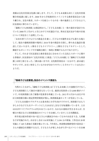 100 コモンズとしての図書館  ライブラリー・リソース・ガイド 2014 年 春号
書館は文化共育部文化課に属します。そして、子ども未来館も同じく文化共育部
健全育成課に属します。2008 年から学校教育をメインとする教育委員会から切
り離され、文化や教育、スポーツ行政というものを一体の施策としてできるよう、
区長部局に移されています」。
「篠崎子ども図書館」は開設時から、「子ども未来館」と一体の運営が設計され
ていた 2008 年 2 月から 3 月にかけての区議会では、多田正見区長が今後の区政
について所信をこう表明している。
「未来を担う子どもたちの創造力を養い、子どもの可能性を広げる新たな場と
して、現在の篠崎図書館の場所に 2010 年春の開設を目指し、夢のある施設を建
設してまいります。1 階を子どもライブラリー、2 階を子どもアカデミーとして、
隣接するポニーランドや中篠崎公園と一体的に整備するものであります」。
そして、それまで区長部局と教育委員会に分かれていた文化とスポーツに関す
る事務が、区長部局の「文化共育部」に新設。「子ども未来館」と「篠崎子ども図書
館」は同じ部となった。「課は違いますが、文化教育部長は一人なので、話は通じ
やすいです。お互い何をしているのかが分かりやすい」とそのメリットは大きい
ようだ。
当然のことながら、「篠崎子ども図書館」は「子ども未来館」との連携だけでなく、
子ども図書館として独自の運営も行っている。蔵書は児童書 4 万 6,000 冊がメイ
ンで、中央図書館に次ぐ冊数の児童書を所蔵している。2013 年４月からは江戸川
区立図書館全館に指定管理者制度が導入、図書館流通センターが受託している。
「子ども未来館のプログラムは基本的に小学生向けですので、図書館ではもう
少し小さな子どもをターゲットにしたおはなし会などを毎週開いています。土日
はほぼすべてプログラムが行われているので、なかなか部屋が空きませんが、月
曜日の祝日などに図書館独自のイベントを企画しています」と吉井潤館長。
昨年度は絵本作家のあべ弘士さんの講演会やぬいぐるみのお泊まり会、人形劇
などが実施された。おはなし会は 116 回実施して 3,184 人の参加、工作会は 20 回
実施して 469 人参加と実績を積んでいる。今年度も、肉食爬虫類研究所の富田京一
さんの講演会を開催するなど、子どもたちが楽しみながら学べるイベントを企画
「篠崎子ども図書館」独自のイベントや講座も
 