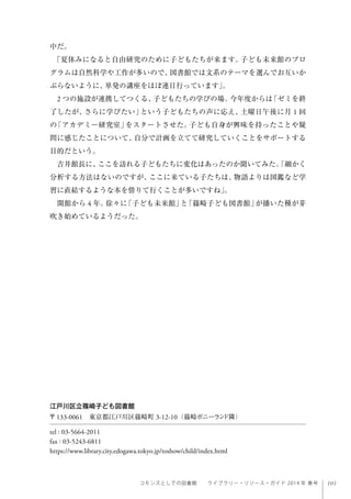 101コモンズとしての図書館  ライブラリー・リソース・ガイド 2014 年 春号
中だ。
「夏休みになると自由研究のために子どもたちが来ます。子ども未来館のプロ
グラムは自然科学や工作が多いので、図書館では文系のテーマを選んでお互いか
ぶらないように、単発の講座をほぼ連日行っています」。
2 つの施設が連携してつくる、子どもたちの学びの場。今年度からは「ゼミを終
了したが、さらに学びたい」という子どもたちの声に応え、土曜日午後に月 1 回
の「アカデミー研究室」をスタートさせた。子ども自身が興味を持ったことや疑
問に感じたことについて、自分で計画を立てて研究していくことをサポートする
目的だという。
吉井館長に、ここを訪れる子どもたちに変化はあったのか聞いてみた。「細かく
分析する方法はないのですが、ここに来ている子たちは、物語よりは図鑑など学
習に直結するような本を借りて行くことが多いですね」。
開館から 4 年。徐々に「子ども未来館」と「篠崎子ども図書館」が播いた種が芽
吹き始めているようだった。
江戸川区立篠崎子ども図書館
〒133-0061 東京都江戸川区篠崎町 3-12-10（篠崎ポニーランド隣）
tel : 03-5664-2011
fax : 03-5243-6811
https://www.library.city.edogawa.tokyo.jp/toshow/child/index.html
 