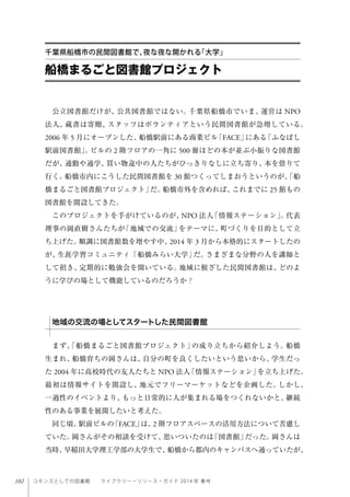 102 コモンズとしての図書館  ライブラリー・リソース・ガイド 2014 年 春号
船橋まるごと図書館プロジェクト
千葉県船橋市の民間図書館で、夜な夜な開かれる「大学」
公立図書館だけが、公共図書館ではない。千葉県船橋市でいま、運営は NPO
法人、蔵書は寄贈、スタッフはボランティアという民間図書館が急増している。
2006 年 5 月にオープンした、船橋駅前にある商業ビル「FACE」にある「ふなばし
駅前図書館」。ビルの 2 階フロアの一角に 500 冊ほどの本が並ぶ小振りな図書館
だが、通勤や通学、買い物途中の人たちがひっきりなしに立ち寄り、本を借りて
行く。船橋市内にこうした民間図書館を 30 館つくってしまおうというのが、「船
橋まるごと図書館プロジェクト」だ。船橋市外を含めれば、これまでに 25 館もの
図書館を開設してきた。
このプロジェクトを手がけているのが、NPO 法人「情報ステーション」。代表
理事の岡直樹さんたちが「地域での交流」をテーマに、町づくりを目的として立
ち上げた。順調に図書館数を増やす中、2014 年 3 月から本格的にスタートしたの
が、生涯学習コミュニティ「船橋みらい大学」だ。さまざまな分野の人を講師と
して招き、定期的に勉強会を開いている。地域に根ざした民間図書館は、どのよ
うに学びの場として機能しているのだろうか？
まず、「船橋まるごと図書館プロジェクト」の成り立ちから紹介しよう。船橋
生まれ、船橋育ちの岡さんは、自分の町を良くしたいという思いから、学生だっ
た 2004 年に高校時代の友人たちと NPO 法人「情報ステーション」を立ち上げた。
最初は情報サイトを開設し、地元でフリーマーケットなどを企画した。しかし、
一過性のイベントより、もっと日常的に人が集まれる場をつくれないかと、継続
性のある事業を展開したいと考えた。
同じ頃、駅前ビルの「FACE」は、2 階フロアスペースの活用方法について苦慮し
ていた。岡さんがその相談を受けて、思いついたのは「図書館」だった。岡さんは
当時、早稲田大学理工学部の大学生で、船橋から都内のキャンパスへ通っていたが、
地域の交流の場としてスタートした民間図書館
 