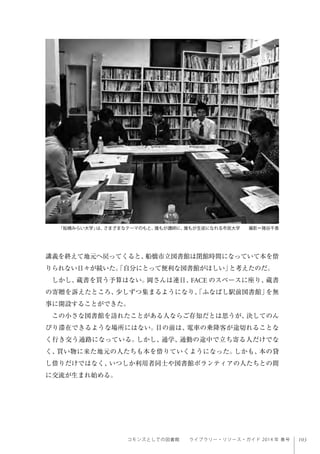 103コモンズとしての図書館  ライブラリー・リソース・ガイド 2014 年 春号
講義を終えて地元へ戻ってくると、船橋市立図書館は閉館時間になっていて本を借
りられない日々が続いた。「自分にとって便利な図書館がほしい」と考えたのだ。
しかし、蔵書を買う予算はない。岡さんは連日、FACE のスペースに座り、蔵書
の寄贈を訴えたところ、少しずつ集まるようになり、「ふなばし駅前図書館」を無
事に開設することができた。
この小さな図書館を訪れたことがある人ならご存知だとは思うが、決してのん
びり滞在できるような場所にはない。目の前は、電車の乗降客が途切れることな
く行き交う通路になっている。しかし、通学、通勤の途中で立ち寄る人だけでな
く、買い物に来た地元の人たちも本を借りていくようになった。しかも、本の貸
し借りだけではなく、いつしか利用者同士や図書館ボランティアの人たちとの間
に交流が生まれ始める。
「船橋みらい大学」は、さまざまなテーマのもと、誰もが講師に、誰もが生徒になれる市民大学  撮影＝猪谷千香
 