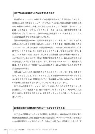 104 コモンズとしての図書館  ライブラリー・リソース・ガイド 2014 年 春号
図書館がコミュニティの場としての役割を果たせることが分かった岡さんは、
「船橋まるごと図書館プロジェクト」を立ち上げ、市内に30館の開設を目標とした。
なぜ 30 館かというと、大体、市立中学校の数と同じで、「頑張れば歩いて行ける
距離」に図書館を一つずつ、つくりたいという思いからだ。図書館が設置される
場所はさまざまだ。今までに、酒類の小売店や親子カフェ、高齢者施設、マンショ
ンの共用施設などで図書館が誕生してきた。
「僕らは地域活性のために民間図書館を運営しています。そこは皆さんの交流
の拠点となり、誇りや愛情を育むコミュニティとなります。図書館は開かれたコ
ミュニティです。僕らが運営する図書館の蔵書は、その全てが寄贈いただいた書
籍です。日々の運営は、多くのボランティアの方によって支えられています。ま
た、この図書館の利用にあたっては、簡単な会員登録で誰もが無料で利用するこ
とができます。これらのサービスを無償で提供するために、おもに広告主として
事業を支えてくださる企業の方がいます。本の寄贈・ボランティア・利用者・支
援者。その全てにおいて制限するものは何もなく、誰もが参加することができる
公共空間なのです」。
「僕らはそんな小さな図書館をたくさんつくりたいと思っています。本を借り
たり、世間話をしたり、ボランティアをしたりと毎日ついつい寄りたくなるよう
な、家でも会社でもない居場所として、いずれは誰もが家から歩いていけるぐら
いの距離に図書館がある街をつくっていきたいと思っています」。
NPO 法人「情報ステーション」のサイトには、その目的がこう書かれている。
図書館によっては飲食も可能。夜まで開いているところもあり、地域の人は気軽
に立ち寄り、本を囲んで語り合う。緩やかなコミュニティの場として、地域に浸
透している。
 
NPO 法人「情報ステーション」が運営する図書館は、商店街の空き店舗であれ
ば商店街振興組合、高齢者施設であれば運営会社、マンションであれば管理組合
からの運営費によって賄われている。さらに、会社でいえば「株主」にあたる「正
歩いて行ける距離に「小さな図書館」をつくる
図書館閉館の危機を救うためにネーミングライツの募集
 