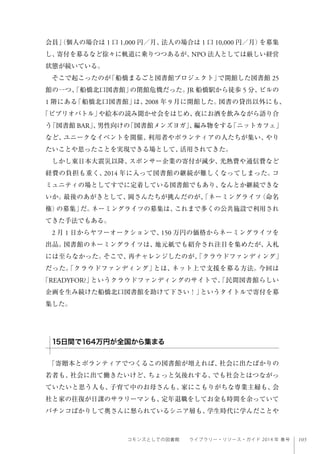 105コモンズとしての図書館  ライブラリー・リソース・ガイド 2014 年 春号
会員」（個人の場合は 1 口 1,000 円／月、法人の場合は 1 口 10,000 円／月）を募集
し、寄付を募るなど徐々に軌道に乗りつつあるが、NPO 法人としては厳しい経営
状態が続いている。
そこで起こったのが「船橋まるごと図書館プロジェクト」で開館した図書館 25
館の一つ、「船橋北口図書館」の閉館危機だった。JR 船橋駅から徒歩 5 分、ビルの
1 階にある「船橋北口図書館」は、2008 年 9 月に開館した。図書の貸出以外にも、
「ビブリオバトル」や絵本の読み聞かせ会をはじめ、夜にお酒を飲みながら語り合
う「図書館 BAR」、男性向けの「図書館メンズヨガ」、編み物をする「ニットカフェ」
など、ユニークなイベントを開催、利用者やボランティアの人たちが集い、やり
たいことや思ったことを実現できる場として、活用されてきた。
しかし東日本大震災以降、スポンサー企業の寄付が減少、光熱費や通信費など
経費の負担も重く、2014 年に入って図書館の継続が難しくなってしまった。コ
ミュニティの場としてすでに定着している図書館でもあり、なんとか継続できな
いか。最後のあがきとして、岡さんたちが挑んだのが、「ネーミングライツ（命名
権）の募集」だ。ネーミングライツの募集は、これまで多くの公共施設で利用され
てきた手法でもある。
2 月 1 日からヤフーオークションで、150 万円の価格からネーミングライツを
出品。図書館のネーミングライツは、地元紙でも紹介され注目を集めたが、入札
には至らなかった。そこで、再チャレンジしたのが、「クラウドファンディング」
だった。「クラウドファンディング」とは、ネット上で支援を募る方法。今回は
「READYFOR?」というクラウドファンディングのサイトで、「民間図書館らしい
企画を生み続けた船橋北口図書館を助けて下さい！」というタイトルで寄付を募
集した。
「寄贈本とボランティアでつくるこの図書館が増えれば、社会に出たばかりの
若者も、社会に出て働きたいけど、ちょっと気後れする、でも社会とはつながっ
ていたいと思う人も、子育て中のお母さんも、家にこもりがちな専業主婦も、会
社と家の往復が日課のサラリーマンも、定年退職をしてお金も時間を余っていて
パチンコばかりして奥さんに怒られているシニア層も、学生時代に学んだことや
15日間で164万円が全国から集まる
 