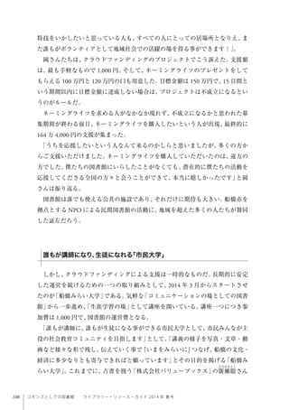 108 コモンズとしての図書館  ライブラリー・リソース・ガイド 2014 年 春号
特技をいかしたいと思っている人も、すべての人にとっての居場所となりえ、ま
た誰もがボランティアとして地域社会での活躍の場を得る事ができます！」。
岡さんたちは、クラウドファンディングのプロジェクトでこう訴えた。支援額
は、最も手軽なもので 1,000 円。そして、ネーミングライツのプレゼントをして
もらえる 100 万円と 120 万円の口も用意した。目標金額は 150 万円で、15 日間と
いう期間以内に目標金額に達成しない場合は、プロジェクトは不成立になるとい
うのがルールだ。
ネーミングライツを求める人がなかなか現れず、不成立になるかと思われた募
集期間が終わる前日、ネーミングライツを購入したいという人が出現、最終的に
164 万 4,000 円の支援が集まった。
「うちを応援したいという人なんて来るのかしらと思いましたが、多くの方か
らご支援いただけました。ネーミングライツを購入していただいたのは、遠方の
方でした。僕たちの図書館にいらしたことがなくても、潜在的に僕たちの活動を
応援してくださる全国の方々と会うことができて、本当に嬉しかったです」と岡
さんは振り返る。
図書館は誰でも使える公共の施設であり、それだけに期待も大きい。船橋市を
拠点とする NPO による民間図書館の活動に、地域を超えた多くの人たちが賛同
した証左だろう。 
 
しかし、クラウドファンディングによる支援は一時的なものだ。長期的に安定
した運営を続けるための一つの取り組みとして、2014 年 3 月からスタートさせ
たのが「船橋みらい大学」である。気軽な「コミュニケーションの場としての図書
館」から一歩進め、「生涯学習の場」として講座を開いている。講座一つにつき参
加費は 1,000 円で、図書館の運営費となる。
「誰もが講師に、誰もが生徒になる事ができる市民大学として、市民みんなが主
役の社会教育コミュニティを目指します」として、「講義の様子を写真・文章・動
画など様々な形で残し、伝えていく事で『いまをみらいに』つなげ、船橋の文化・
経済に多少なりとも寄与できればと願っています」とその目的を掲げる「船橋み
らい大学」。これまでに、古書を扱う「株式会社バリューブックス」の廣瀬聡さん
誰もが講師になり、生徒になれる「市民大学」
 
