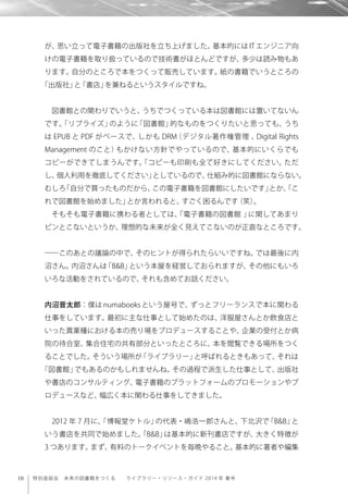 10 特別座談会 未来の図書館をつくる  ライブラリー・リソース・ガイド 2014 年 春号
が、思い立って電子書籍の出版社を立ち上げました。基本的には IT エンジニア向
けの電子書籍を取り扱っているので技術書がほとんどですが、多少は読み物もあ
ります。自分のところで本をつくって販売しています。紙の書籍でいうところの
「出版社」と「書店」を兼ねるというスタイルですね。
図書館との関わりでいうと、うちでつくっている本は図書館には置いてないん
です。「リブライズ」のように「図書館」的なものをつくりたいと思っても、うち
は EPUB と PDF がベースで、しかも DRM（デジタル著作権管理 、Digital Rights
Management のこと）もかけない方針でやっているので、基本的にいくらでも
コピーができてしまうんです。「コピーも印刷も全て好きにしてください。ただ
し、個人利用を徹底してください」としているので、仕組み的に図書館にならない。
むしろ「自分で買ったものだから、この電子書籍を図書館にしたいです」とか、「こ
れで図書館を始めました」とか言われると、すごく困るんです（笑）。
そもそも電子書籍に携わる者としては、「電子書籍の図書館 」に関してあまり
ピンとこないというか、理想的な未来が全く見えてこないのが正直なところです。
――このあとの議論の中で、そのヒントが得られたらいいですね。では最後に内
沼さん。内沼さんは「B&B」という本屋を経営しておられますが、その他にもいろ
いろな活動をされているので、それも含めてお話ください。
内沼晋太郎：僕は numabooks という屋号で、ずっとフリーランスで本に関わる
仕事をしています。最初に主な仕事として始めたのは、洋服屋さんとか飲食店と
いった異業種における本の売り場をプロデュースすることや、企業の受付とか病
院の待合室、集合住宅の共有部分といったところに、本を閲覧できる場所をつく
ることでした。そういう場所が「ライブラリー」と呼ばれるときもあって、それは
「図書館」でもあるのかもしれませんね。その過程で派生した仕事として、出版社
や書店のコンサルティング、電子書籍のプラットフォームのプロモーションやプ
ロデュースなど、幅広く本に関わる仕事をしてきました。
2012 年 7 月に、「博報堂ケトル」の代表・嶋浩一郎さんと、下北沢で「B&B」と
いう書店を共同で始めました。「B&B」は基本的に新刊書店ですが、大きく特徴が
3 つあります。まず、有料のトークイベントを毎晩やること。基本的に著者や編集
 