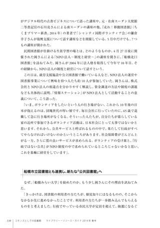110 コモンズとしての図書館  ライブラリー・リソース・ガイド 2014 年 春号
がデジタル時代の古書ビジネスについて語った講座や、元・在南スーダン大使館
二等書記官の石川亮さんによる南スーダンの講座の他、『走れ！移動図書館』（ち
くまプリマー新書、2014 年）の著者で「シャンティ国際ボランティア会」の鎌倉
幸子さんが復興支援について話す講座などを開催している。5 月中だけでも、7 つ
もの講座が開かれた。
民間図書館が仕掛ける生涯学習の場とは、どのようなものか。4 月 27 日夜に開
催された岡さんによる「NPO 法人∼制度と経営∼」の講座を聞きに、「船橋北口
図書館」を訪ねてみた。岡さんが 2004 年に法人格を取得して今年で 10 年目。そ
の経験から、NPO 法人の制度と経営について話すという。
この日は、就労支援施設や公立図書館で働いている人など、NPO 法人の運営や
図書館事業について興味を持つ人たち約 10 人が参加していた。岡さんは、株式
会社と NPO 法人の相違点を分かりやすく解説し、資金調達の方法や制度の課題
なども具体的に説明。「情報ステーション」が NPO 法人として活動することの意
義について、こう語った。
「いま、ボランティアをしたいという人の行き場がない。これから 10 年後の日
本が抱えるのは、団塊世代の厚い層です。毎日会社に行っていたのに、65 歳で退
職して急に行き場所がなくなる。そういった人たちが、自分たちが暮らしている
家の近所で参加できるボランティア活動は、日本社会にとって大事ではないかと
思います。それから、公共サービスと呼ばれるものの中で、果たして行政がすべ
てやらなければいけないのかというところがあります。社会保障費がどんどん上
がる一方、さらに質の良いサービスが求められる。ボランティアの受け皿と、『行
政ではない公共』が NPO 制度の中で求められているところじゃないかなと思い、
これを基軸に経営をしています」。
  
なぜ、「船橋みらい大学」を始めたのか、もう少し岡さんにその理由を訊ねてみ
た。
「きっかけは、図書館の利用者の方たちが、顔見知りにはなるものの、そこから
なかなか先に進めなかったことです。利用者の方たちが一歩踏み込んでもらえる
ものをと考えました。行政でやっている市民大学が定員を超えて、抽選になるぐ
船橋市立図書館とも連携し、新たな「公共図書館」へ
 