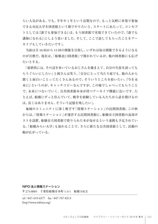 111コモンズとしての図書館  ライブラリー・リソース・ガイド 2014 年 春号
らい人気がある。でも、半年や 1 年という長期なので、もっと気軽に単発で参加
できる市民大学を図書館という箱でやりたいと。スタートにあたって、コンセプ
トとしては『誰でも参加できる』は、もう図書館で実現できていたので、『誰でも
講師になれる』にしよう思いました。そして、ここで話してもらったことをアー
カイブもしていきたいです」。
当面は月 10 回から 15 回の開催を目指し、いずれは毎日開催できるようになる
のが目標だ。現在は、「船橋北口図書館」で開かれているが、他の図書館にも広げ
たいとする。
「最終的には、その辺を歩いているおじさんを捕まえて、自分の生涯を語っても
らうぐらいにしたい」と岡さんは笑う。「自分にとって当たり前でも、他の人から
聞くと面白いことってたくさんあるので、そういうところを拾いたい。『今を未
来に』というのが、キャッチコピーなんですが、この場でしゃべってもらうこと
で、未来につないでいく。公共図書館本来が持つアーカイブ機能に近いです。た
とえば、船橋にずっと住んでいて、戦争を経験している人たちから話を聞けるの
は、長くはありません。そういう記憶を残したい」。
地域のコミュニティに深く根ざす「情報ステーション」の民間図書館。この秋
からは、「情報ステーション」が運営する民間図書館に、船橋市立図書館の返却ポ
ストを設置、船橋市立図書館で借りられた本が返せるという連携も予定されてい
る。「船橋みらい大学」も加わることで、さらに新たな公共図書館として、活動の
幅が広がっている。
NPO 法人情報ステーション
〒273-0005 千葉県船橋市本町 1-3-1 船橋 FACE
tel : 047-419-4377 fax : 047-767-8313
http://www.infosta.org/
 