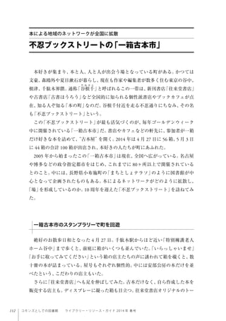 112 コモンズとしての図書館  ライブラリー・リソース・ガイド 2014 年 春号
本好きが集まり、本と人、人と人が出会う場となっている町がある。かつては
文豪、森鴎外や夏目漱石が暮らし、現在も作家や編集者が数多く住む東京の谷中、
根津、千駄木界隈。通称「谷根千」と呼ばれるこの一帯は、新刊書店「往来堂書店」
や古書店「古書ほうろう」など全国的に知られる個性派書店やブックカフェが点
在、知る人ぞ知る「本の町」なのだ。谷根千付近を走る不忍通りにちなみ、その名
も「不忍ブックストリート」という。
この「不忍ブックストリート」が最も活気づくのが、毎年ゴールデンウィーク
中に開催されている「一箱古本市」だ。書店やカフェなどの軒先に、参加者が一箱
だけ好きな本を詰めて、“古本屋”を開く。2014 年は 4 月 27 日に 56 箱、5 月 3 日
に 44 箱の合計 100 箱が出店され、本好きの人たちが町にあふれた。
2005 年から始まったこの「一箱古本市」は現在、全国へ広がっている。名古屋
や博多などの政令指定都市をはじめ、これまでに 80ヶ所以上で開催されている
とのこと。中には、長野県小布施町の「まちとしょテラソ」のように図書館が中
心となって企画されたものもある。本によるネットワークがどのように拡散し、
「場」を形成しているのか。10 周年を迎えた「不忍ブックストリート」を訪ねてみ
た。
絶好のお散歩日和となった 4 月 27 日。千駄木駅からほど近い「特別擁護老人
ホーム谷中」まで歩くと、前庭に箱がいくつも並んでいた。「いらっしゃいませ」
「お手に取ってみてください」という箱の店主たちの声に誘われて箱を覗くと、数
十冊の本が詰まっている。屋号もそれぞれ個性的。中には安部公房の本だけを並
べたという、こだわりの店主もいた。
さらに「往来堂書店」へも足を伸ばしてみた。古本だけなく、自ら作成した本を
販売する店主も。ディスプレーに凝った箱も目立つ。往来堂書店オリジナルのトー
不忍ブックストリートの「一箱古本市」
本による地域のネットワークが全国に拡散
一箱古本市のスタンプラリーで町を回遊
 