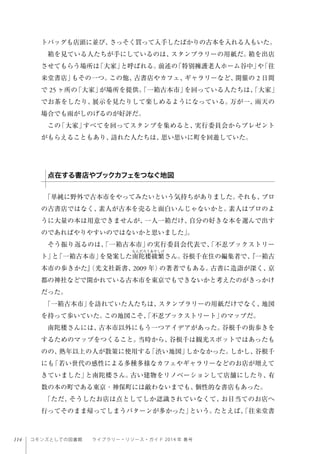 114 コモンズとしての図書館  ライブラリー・リソース・ガイド 2014 年 春号
トバッグも店頭に並び、さっそく買って入手したばかりの古本を入れる人もいた。
箱を見ている人たちが手にしているのは、スタンプラリーの用紙だ。箱を出店
させてもらう場所は「大家」と呼ばれる。前述の「特別擁護老人ホーム谷中」や「往
来堂書店」もその一つ。この他、古書店やカフェ、ギャラリーなど、開催の 2 日間
で 25 ヶ所の「大家」が場所を提供。「一箱古本市」を回っている人たちは、「大家」
でお茶をしたり、展示を見たりして楽しめるようになっている。万が一、雨天の
場合でも雨がしのげるのが好評だ。
この「大家」すべてを回ってスタンプを集めると、実行委員会からプレゼント
がもらえることもあり、訪れた人たちは、思い思いに町を回遊していた。
「単純に野外で古本市をやってみたいという気持ちがありました。それも、プロ
の古書店ではなく、素人が古本を売ると面白いんじゃないかと。素人はプロのよ
うに大量の本は用意できませんが、一人一箱だけ、自分の好きな本を選んで出す
のであればやりやすいのではないかと思いました」。
そう振り返るのは、「一箱古本市」の実行委員会代表で、「不忍ブックストリー
ト」と「一箱古本市」を発案した南陀楼綾繁さん。谷根千在住の編集者で、『一箱古
本市の歩きかた』（光文社新書、2009 年）の著者でもある。古書に造詣が深く、京
都の神社などで開かれている古本市を東京でもできないかと考えたのがきっかけ
だった。
「一箱古本市」を訪れていた人たちは、スタンプラリーの用紙だけでなく、地図
を持って歩いていた。この地図こそ、「不忍ブックストリート」のマップだ。
南陀楼さんには、古本市以外にもう一つアイデアがあった。谷根千の街歩きを
するためのマップをつくること。当時から、谷根千は観光スポットではあったも
のの、熟年以上の人が散策に使用する「渋い地図」しかなかった。しかし、谷根千
にも「若い世代の感性による多種多様なカフェやギャラリーなどのお店が増えて
きていました」と南陀楼さん。古い建物をリノベーションして店舗にしたり、有
数の本の町である東京・神保町には敵わないまでも、個性的な書店もあった。
「ただ、そうしたお店は点としてしか認識されていなくて、お目当てのお店へ
行ってそのまま帰ってしまうパターンが多かった」という。たとえば、「往来堂書
点在する書店やブックカフェをつなぐ地図
 