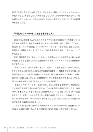 116 コモンズとしての図書館  ライブラリー・リソース・ガイド 2014 年 春号
店」と「古書ほうろう」をはしごして、ギャラリーを覗き、ブックカフェでコーヒー
を飲んで帰る。本を中心にして町を回遊してもらう。「そのための地図をつくった
ら面白いんじゃないか」と思ったのだ。これが、「不忍ブックストリート」の地図
の原型となった。
2004 年末、南陀楼さんがこれらのアイデアを「往来堂書店」や「古書ほうろう」
など地元の書店や、地元誌の編集部のメンバーに相談すると、賛同してくれた。
翌 2005 年にマップを作成、ゴールデンウィークには「一箱古本市」を開くことも
目指して、活動をスタート。そうして、「本と散歩が似合う街」とうたったマップ
が完成した。
書店、図書館などは「本マーク」で示し、お洒落なカフェや雑貨店など約 100 店
を掲載。2 万部を地図上にある店舗や都内の書店、ブックカフェなどで無料配布
してもらった。
「非常に好評で、手応えがありました。実際にこの地図を持って歩いている人
をたくさん見かけました」。以来、内容は毎年刷新され、部数も伸びて今年は 4 万
部が印刷された。谷根千の店舗をはじめ都内だけで 200ヶ所ほどで配布。この他、
地方 50ヶ所にも送っている。印刷費はマップに掲載する広告でまかなっている
が、年々枠も増えて谷根千になくてはならない地図となった。
「不忍ブックストリートという言い方も、こちらの勝手な願望です。神保町のよ
うに本屋さんが特に多いわけではない。でも、図書館や書店だけではなく、お店
の中にも本はある。町中に本がある空間があればいいなと思って、そういう名前
にしました。実際、やっているうちに、根津に古書とギャラリーを兼ねた『タナカ
ホンヤ』ができたり、ブックカフェができたりしています。谷根千に本の好きな
方が来る機会は確実に増えました」。
こうして 10 年かけて築いてきた地域の人たちとのつながりを、南陀楼さんは
2014 年 4 月に『谷根千ちいさなお店散歩』（WAVE 出版）として出版している。
「不忍ブックストリート」に集まる本好きな人々
 