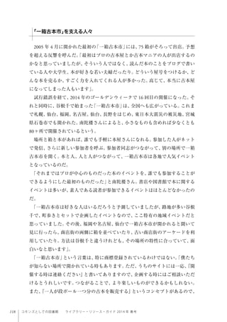 118 コモンズとしての図書館  ライブラリー・リソース・ガイド 2014 年 春号
2005 年 4 月に開かれた最初の「一箱古本市」には、75 箱がそろって出店。予想
を超える反響を呼んだ。「最初はプロの古本屋とか古本マニアの人が出店するの
かなと思っていましたが、そういう人ではなく、読んだ本のことをブログで書い
ている人や大学生、本が好きな若い夫婦だったり。どういう屋号をつけるか、ど
んな本を売るか、すごく力を入れてくれる人が多かった。高じて、本当に古本屋
になってしまった人もいます」。
試行錯誤を経て、2014 年のゴールデンウィークで 16 回目の開催になった。そ
れと同時に、谷根千で始まった「一箱古本市」は、全国へも広がっている。これま
で札幌、仙台、福岡、名古屋、仙台、長野をはじめ、東日本大震災の被災地、宮城
県石巻市でも開かれた。南陀楼さんによると、小さなものも含めれば少なくとも
80ヶ所で開催されているという。
場所と箱と本があれば、誰でも手軽に本屋さんになれる。参加した人がネット
で発信、さらに新しい参加者を呼ぶ。参加者同志がつながって、別の場所で一箱
古本市を開く。本と人、人と人がつながって、一箱古本市は各地で人気イベント
となっているのだ。
「それまではプロが中心のものだった本のイベントを、誰でも参加することが
できるようにした最初のものだった」と南陀楼さん。書店や図書館で本に関する
イベントは多いが、素人である読者が参加できるイベントはほとんどなかったの
だ。
「一箱古本市は好きな人はいるだろうと予測していましたが、路地が多い谷根
千で、町歩きとセットで企画したイベントなので、ここ特有の地域イベントだと
思っていました。その後、福岡や名古屋、仙台で一箱古本市が開かれると聞いて
見に行ったら、商店街の両側に箱を並べていたり、古い商店街のアーケードを利
用していたり。方法は谷根千と違うけれども、その場所の特性に合っていて、面
白いなと思います」。
「一箱古本市」という言葉は、特に商標登録されているわけではない。「僕たち
が知らない場所で開かれている時もあります。ただ、うちのサイトには一応、『開
催する時は連絡ください』と書いてありますので、企画する時にはご相談いただ
けるとうれしいです。つながることで、より楽しいものができるかもしれない。
また、『一人が段ボール一つ分の古本を販売する』というコンセプトがあるので、
「一箱古本市」を支える人々
 