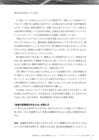 11特別座談会 未来の図書館をつくる  ライブラリー・リソース・ガイド 2014 年 春号
者の方をお呼びしています。
2 つ目に、ビールを中心としたドリンクの販売です。「B&B」という店名は「ブッ
ク＆ビア」の略です。昼間から店内でビールを飲みながら本を選べる新刊書店な
んです。3 つ目は、家具の販売です。本棚、平台に使っているテーブル、お客さん
が座る椅子や照明といった店内の什器は、目黒区にある KONTRAST（コントラス
ト）というヴィンテージの北欧家具屋さんと提携して販売しています。
「B&B」のコンセプトは「これからの街の本屋」なんですが、なぜこういうこと
をやっているかというと、書店経営と相乗効果のある ビジネスをすることで、健
全な経営の状態をつくっているわけです。新刊書店は今や成り立ちにくいビジネ
スなんですね。新規参入も僕たちが数年ぶりといわれるくらいですから、ほとん
ど終わったビジネスだといっていいんです。
新刊書店は他の小売と違って、簡単にいうと経営努力がしにくい。飲食店であ
れば、安い食材を使って価格を下げるとか、逆に クオリティを上げて価格を上げ
るとか、近隣にない業態に転換するとか、経営努力のしようがたくさんある。と
ころが新刊書店は本の価格も均一だし、商品も同じです。
「良い棚をつくれば、お客さんが来る」というのは理想ですが、2 倍の時間をか
けて棚づくりをしたら 2 倍売れるかというと、現実はそういかない。人件費を
カットして、むしろ棚をつくることから遠ざかる方向にいってしまう。ニワトリ
と卵の関係みたいな話なんですけど、「棚をつくる」ことに力をいれるには売上が
必要で、それはすごく長期的な話で基本的には難しい。
でも僕は、きちんとセレクトされた本屋さんが街にあるべきだと思うし、「街
の本屋」が大好きなので、それが成り立つ方法を現場で実践しているわけです
（「LRG」5 号／ 2013 年秋号 特別寄稿所収「本をめぐる冒険」参照）。
「未来の図書館を作るとは」を読んで
――ひととおり話を伺っただけでも、みなさんのスタンスが違っていて面白いと
思います。では、長尾真さんの「未来の図書館を作るとは」を読んだ感想を伺えま
すか。
吉本：図書館の世界から見たときのことを、すごく網羅的にまとめられているな、
というのが率直な感想です。長尾さんは当時、国立国会図書館長でしたから、も
 