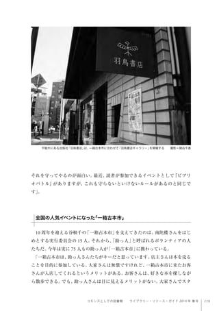 119コモンズとしての図書館  ライブラリー・リソース・ガイド 2014 年 春号
それを守ってやるのが面白い。最近、読者が参加できるイベントとして『ビブリ
オバトル』がありますが、これも守らないといけないルールがあるのと同じで
す」。
 
10 周年を迎える谷根千の「一箱古本市」を支えてきたのは、南陀楼さんをはじ
めとする実行委員会の 15 人。それから、「助っ人」と呼ばれるボランティアの人
たちだ。今年は実に 75 人もの助っ人が「一箱古本市」に携わっている。
「一箱古本市は、助っ人さんたちがキーだと思っています。店主さんは本を売る
ことを目的に参加している。大家さんは無償ですけれど、一箱古本市に来たお客
さんが入店してくれるというメリットがある。お客さんは、好きな本を探しなが
ら散歩できる。でも、助っ人さんは目に見えるメリットがない。大家さんでスタ
千駄木にある出版社「羽鳥書店」は、一箱古本市に合わせて「羽鳥書店ギャラリー」を開催する  撮影＝猪谷千香 
全国の人気イベントになった「一箱古本市」
 