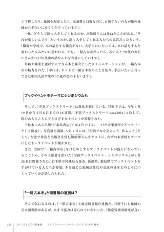 120 コモンズとしての図書館  ライブラリー・リソース・ガイド 2014 年 春号
ンプ押したり、地図を配布したり。交通費も自腹なのに、6 割ぐらいの方が他の地
域から手伝いに来てくださっています」。
一体、どうして助っ人をしてくれるのか、南陀楼さんは尋ねたことがある。「そ
れが楽しいんです」というのが、助っ人をしてくれる人たちの返答だったという。
「職場や学校で、本の話をする機会がない。大学生にいたっては、本の話をすると
変わった人みたいに思われる。でも、一箱古本市だったら、若い人と 70 代のおじ
いさんが江戸川乱歩の話なんかを普通にしています」。
年齢や職業を選ばずにできる本を媒介としたコミュニケーションが、一箱古本
市の魅力なのだ。「中には、ネットで一箱古本市のことを知り、手伝いたいと言っ
てきた中国人留学生の 17 歳の女の子もいます」。
そして、「不忍ブックストリート」は進化を続けている。谷根千では、今年 4 月
19 日から 5 月 6 日までの 18 日間、「不忍ブックストリート week2014」と称して、
町のあちらこちらでさまざまなイベントが開催された。
千駄木にある出版社「羽鳥書店」では 4 月 27 日に、一日だけ事務所をギャラリー
として開放し、写真展を開催。5 月 4 日には、「台湾で本を売ること、作ること」と
して、台北で書店と出版社を営む陳炳 さんをゲストに、台湾の本事情をテーマ
にしたトークイベントが開かれた。
また、全国で「一箱古本市」をはじめとするブックイベントが盛んになってい
ることから、その主催者を招いた「全国ブックイベント・シンポジウム」が 4 月
26 日に開催された。岩手県や宮城県石巻市、新潟県、徳島県でブックイベントを
手がけている人たちが参加。本を通じた地域活性化や交流の場をどのようにつ
くっていくかが話し合われた。
そこで気になるのは、「一箱古本市」と地元図書館の連携だ。谷根千にも地域の
公立図書館はあるが、あまり協力は得られていなかった。「指定管理者制度が良い
ブックイベントをテーマにシンポジウムも
「一箱古本市」と図書館の連携は？
 
