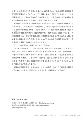 121コモンズとしての図書館  ライブラリー・リソース・ガイド 2014 年 春号
か悪いかは別にして」と前置きしながら、南陀楼さんは「地域の図書館に指定管
理者制度が導入されてから、ユーザー目線になって、『不忍ブックストリートの地
図を置きたい』と言ってくれるところがあります。一箱古本市にも、図書館で働
く方が個人的に参加してくれることはよくあります」と話す。
図書館が「一箱古本市」を企画するケースも少なくない。長野県小布施町の「お
ぶせまちとしょテラソ」では、図書館が中心となって定期的に「一箱古本市」を開
いてきた（今年は開催されないと告知されている）。愛知県田原市図書館や鹿児島
県指宿市図書館、福岡県春日市民図書館でも「一箱古本市」は企画されている。「秋
田で開催された一箱古本市では、別の日に図書館の見学会が開かれたとも聞いて
います。地域に根ざした活動をして、つながりがある地方の図書館の方が、一箱
古本市との親和性が高いのかもしれません」。
そして、南陀楼さんには新たなアイデアがある。
「子ども一箱古本市です。子どもが店主になるとすごく張り切ってくれます。3
時間ぐらいしか保ちませんが（笑）。子どもと本の関わりというと、読み聞かせに
いきがちですが、それだけではつまらないと思っています。一箱古本市を学校や
図書館でも開けばいい。その中で、1 円でも 5 円でもお金のやりとりをすること
はすごく大事です。自分で価値判断をすることを小さいうちから学べますし、本
との関わり方が深くなります」。
地域の図書館が学びやコミュニケーションの拠点として、さらに活動の幅を広
げるためのヒントが、「不忍ブックストリート」には詰まっているのだ。
不忍ブックストリート
不忍ブックストリートに関するお問合せは shinobazu@yanesen.org
助っ人さんのお申し出・お問合せは suketto@yanesen.org
http://sbs.yanesen.org/
 