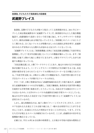 122 コモンズとしての図書館  ライブラリー・リソース・ガイド 2014 年 春号
放課後、近隣の子どもたちが続々と集まってくる図書館がある。2011 年にオー
プンした東京都武蔵野市の「武蔵野プレイス」だ。図書館を中心とした複合機能
施設で、武蔵境駅から徒歩 1 分という好立地に加え、カフェやギャラリーを併設
したり、館内は無線 LAN が飛び交っていたりと、「図書館」のイメージはことご
とく覆される。白く丸いフォルムが特徴のおしゃれな建築も評判を呼び、武蔵野
市のみならず市外からも大勢の人が訪れる人気スポットになっている。
「武蔵野プレイス」には、「図書館機能」以外に「市民活動支援機能」「生涯学習支
援機能」、そして「青少年活動支援」という 3 つの機能が備わっている。まず、「図
書館」は地下 2 階から地上 2 階までにまたがり、4 層をブラウジングしながら回
遊する構造になっている。
「市民活動支援」は、3 階「ワークラウンジ」にあり、地元の NPO などの市民団
体が活動できるよう、ミーティングスペースや資料などを印刷できる工房、市民
団体の紹介がまとめられているファイルが置かれたコーナーなどが備えられてい
る。「生涯学習支援」は、3 階から 4 階にその機能があり、生涯学習の窓口やさま
ざまなワークショップが開けるフォーラムがある。
その一つが、3 階に事務局がある「武蔵野地域自由大学」の取り組みだ。武蔵野
市と武蔵野地域の 5 つの大学が連携し、「高度で継続的、体系的な生涯学習の機会
を提供する学習空間（仮想大学）」とうたっている。自由大学では独自のキャンパ
スはないものの、5 大学のキャンパスや武蔵野市全域を学習スペースとしている。
地元の大学や文化人と市民をつなぐ生涯学習の窓口として「武蔵野プレイス」は
活用されているのだ。 
しかし、最も特徴的なのは、地下 2 階の「ティーンズスタジオ」だろう。このフ
ロアを訪れる人を迎えてくれる貼り紙には、「一般の方は利用することができま
せん」とあり、20 歳以上の大人の利用はできないことがわかる。つまり、子ども
たちだけが使えるスペースが確保されているのだ。ここが、武蔵野市の青少年支
援機能の拠点となっている。
正確には、平日 14 時 30 分以降の時間帯と、土日祝日や学校の夏休み期間など
武蔵野プレイス
放課後、子どもたちで満員御礼の図書館
 