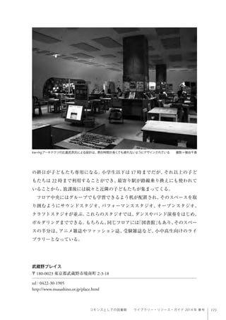 123コモンズとしての図書館  ライブラリー・リソース・ガイド 2014 年 春号
の終日が子どもたち専用になる。小学生以下は 17 時までだが、それ以上の子ど
もたちは 22 時まで利用することができ、最寄り駅が路線乗り換えにも使われて
いることから、放課後には続々と近隣の子どもたちが集まってくる。
フロア中央にはグループでも学習できるよう机が配置され、そのスペースを取
り囲むようにサウンドスタジオ、パフォーマンススタジオ、オープンスタジオ、
クラフトスタジオが並ぶ。これらのスタジオでは、ダンスやバンド演奏をはじめ、
ボルダリングまでできる。もちろん、同じフロアには「図書館」もあり、そのスペー
スの半分は、アニメ雑誌やファッション誌、受験雑誌など、小中高生向けのライ
ブラリーとなっている。
武蔵野プレイス
〒180-0023 東京都武蔵野市境南町 2-3-18
tel : 0422-30-1905
http://www.musashino.or.jp/place.html
kw+hgアーキテクツの比嘉武彦氏による設計は、滞在時間が長くても疲れないようにデザインされている  撮影＝猪谷千香
 