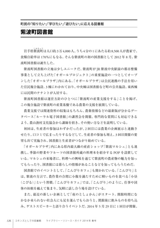 126 コモンズとしての図書館  ライブラリー・リソース・ガイド 2014 年 春号
岩手県紫波町は人口約 3万 4,000人、うち 4分の 1にあたる約 8,500人が農家で、
食糧自給率は 170％にもなる。そんな紫波町の初の図書館として 2012 年 8 月、紫
波町図書館は誕生した。
紫波町図書館の立地は少しユニークだ。紫波町が JR 紫波中央駅前の都市整備
事業として立ち上げた「オガールプロジェクト」の重要施設の一つとしてオープ
ンした「オガールプラザ」内にある。「オガールプラザ」は公民連携の手法を用い
た官民複合施設。3 棟にわかれており、中央棟は図書館など町の公共施設、東西棟
には民間のテナントが入居する。
紫波町図書館は運営方針のひとつに「紫波町の産業支援をする」ことを掲げ、
この複合施設で紫波町の産業基盤である農業の支援を展開している。
農業支援では関連資料の収集はもちろん、農薬情報などの最新版が分かるデー
タベース「ルーラル電子図書館」の講習会を開催。専門的な質問にも対応できる
よう、農山漁村文化協会から講師を招き、その使い方などを説明している。
初回は、生産者の参加はわずかだったが、2 回目には農業の企画展示と連動さ
せたり、口コミで広まったりするなどして、生産者の参加も増え、3 回目開催の要
望も出て実施され、図書館と生産者がつながり始めている。
「オガールプラザ」内にある県内最大級の産直ショップ「紫波マルシェ」とも連
携し、季節の野菜やフルーツの図書館所蔵の料理本を紹介する POP を設置して
いる。マルシェの来場者に、料理への興味を通じて紫波町の農産物の魅力を知っ
てもらったり、図書館には暮らしの情報があることなどを知ってもらうためだ。
図書館でのイベントとして、「こんびりカフェ」も開かれている。「こんびり」と
は、紫波の方言で、農作業の合間に小腹を満たすために軽いものを食べる「小昼
（こびる）」という習慣。「こんびりカフェ」では、「こんびり」のように、仕事や団
体の垣根を越えて集まり、気軽に話し合う場を設けている。
また、最近の新しい企画として「夜のとしょかん」がスタート。開館時間にな
かなか来られない社会人にも足を運んでもらおうと、閉館後に飲みものを持ち込
み、ゲストスピーカーと語り合うイベントだ。2014 年 5 月 29 日に 1 回目が開催、
紫波町図書館
町民の「知りたい」「学びたい」「遊びたい」に応える図書館
 