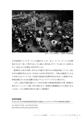 127コモンズとしての図書館  ライブラリー・リソース・ガイド 2014 年 春号
岩手県農薬アドバイザーとして活動する「しわ・まち・コーディネット」の河野
和広さんが、「知って得するめっちゃ面白い農の話」をテーマに話した。定員を大
きく上回る 65 人が参加。好評を得ている。
紫波町は 1985 年以降、年少人口の減少と老年人口の増加が続いていた。2013
年末の高齢化率は 25.6％。50 代から 60 代の世代が多く、今後も高齢化にともな
う生産人口のマイナスは、自治体の財政的な危機を招きかねないと指摘される。
財政危機はさらなる住民離れを起こすというスパイラルも予想された。
しかし、独自の農業支援によって注目を集める紫波町図書館は今後、紫波町の
新たなコミュニティの場、学びの場となり、紫波町の課題解決にひと役買うかも
しれない。そんな期待を抱かせる新しい図書館だ。
「夜のとしょかん」実施風景  写真提供＝紫波町図書館
紫波町図書館
〒028-3318 岩手県紫波郡紫波町紫波中央駅前 2-3-3オガールプラザ中央棟情報交流館内
tel : 019-671-3746 fax: 019-672-3618
http://lib.town.shiwa.iwate.jp/index.html
 