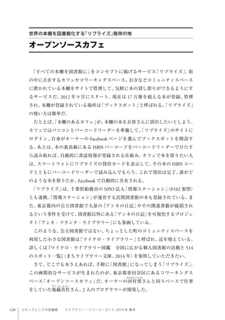 128 コモンズとしての図書館  ライブラリー・リソース・ガイド 2014 年 春号
「すべての本棚を図書館に」をコンセプトに掲げるサービス「リブライズ」。街
の中に点在するカフェやコワーキングスペース、お寺などコミュニティスペース
に置かれている本棚をサイトで管理して、気軽に本の貸し借りができるようにす
るサービスだ。2012 年 9 月にスタート。現在は 17 万冊を超える本が登録、管理
され、本棚が登録されている場所は「ブックスポット」と呼ばれる。「リブライズ」
の使い方は簡単だ。
たとえば、「本棚のあるカフェ」が、本棚の本をお客さんに貸出したいとしよう。
カフェではパソコンとバーコードリーダーを準備して、「リブライズ」のサイトに
ログイン、自身がオーナーの Facebook ページを選んでブックスポットを開設す
る。あとは、本の裏表紙にある ISBN バーコードをバーコードリーダーでひたす
ら読み取れば、自動的に書誌情報が登録される仕組み。カフェで本を借りたい人
は、スマートフォンにリブライズの貸出カードを表示して、その本の ISBN コー
ドとともにバーコードリーダーで読み込んでもらう。これで貸出は完了。誰がど
のような本を借りたか、Facebook で自動的に共有される。
「リブライズ」は、千葉県船橋市の NPO 法人「情報ステーション」（P102 参照）
とも連携。「情報ステーション」が運営する民間図書館の本も登録されている。ま
た、東京都内の公立図書館で大量の『アンネの日記」やその関連書籍が破損され
るという事件を受けて、図書館以外にある「アンネの日記」を可視化するプロジェ
クト「アンネ・フランク・ライブラリー」にも参画している。
このような、公立図書館ではない、ちょっとした町のコミュニティスペースを
利用した小さな図書館は「マイクロ・ライブラリー」と呼ばれ、近年増えている。
詳しくは『マイクロ・ライブラリー図鑑 全国に広がる個人図書館の活動と 514
のスポット一覧』（まちライブラリー文庫、2014 年）を参照していただきたい。
さて、どこでも本さえあれば、手軽に「図書館」になってしまう「リブライズ」。
この画期的なサービスが生まれたのが、東京都世田谷区にあるコワーキングス
ペース「オープンソースカフェ」だ。オーナーの河村奨さんと同スペースで仕事
をしていた地藏真作さん、2 人のプログラマーが開発した。
オープンソースカフェ
世界の本棚を図書館化する「リブライズ」発祥の地
 