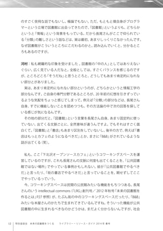 12 特別座談会 未来の図書館をつくる  ライブラリー・リソース・ガイド 2014 年 春号
のすごく突飛な話でもないし、極論でもない。ただ、もともと僕自身がプログラ
マーという立場で図書館に出会ってきたので、「図書館」というよりも、どちらか
というと「情報」という背景をもっている。だから長尾さんがここで仰られてい
る「分類」の難しさという話などは、実は最初、あまりしっくりこなかったんです。
なぜ図書館がこういうところにこだわるのかと。読み込んでいくと、分かるとこ
ろもあるのですが。
河村：私も網羅的な印象を受けました 。図書館の「中の人」としてはありえない
ぐらい、広く見ている人だなと。全般としては、すごくバランスを感じるのです
が、ところどころ「そうだね」と思うところと、どうしてもあまり肯定的になれな
い部分とがありました。
実は、あまり肯定的になれない部分というのが、どちらかというと情報工学の
部分なんです。ご自身の専門分野であるところが、20 年前の幻想を引きずってい
るような気配をちょっと感じてしまって。例えば「分類」の部分などは、長尾さん
自身、すでに機能しないことを認めつつも、その方法論の中で次の回答を探して
いる感じが気になるんです。
その他の部分だと、「図書館」という言葉を長尾さん自身、あまり固定的に使っ
ていない。出てくる文脈ごとに、全然意味が違うんですよ。でもそれはすごく面
白くて。「図書館」と「書店」もあまり区別をしていないし、後半の方で、例えば「書
店はもっとカフェのようになるべきだ」とか、まさに「B&B」がされているような
話が出てくる（笑）。
私も、ここ「下北沢オープンソースカフェ」というコワーキングスペースを運
営しているのですが、これも長尾さんの文脈に何度も出てくることを、「公共図書
館ではない場所」でやっている事例かもしれない。彼が「公共図書館でやるべき
だ」と言ったり、「街の書店でやるべきだ」と言っていることを、期せずしてここ
でやっているっていう。
今、コワーキングスペースは民間の公民館みたいな機能をもちつつある。長尾
さんのいう intellectual commons（「LRG」創刊号／ 2012 年秋号「未来の図書館を
作るとは」P27 参照）が、たぶん街の中のコワーキングスペースだったり、「B&B」
みたいな本屋さんのかたちで生まれてきているんですね。そういった機能が公共
図書館の中に生まれるべきなのかどうかは、まだよく分からないんですが、社会
 