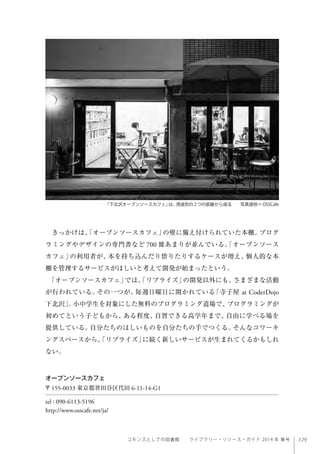 129コモンズとしての図書館  ライブラリー・リソース・ガイド 2014 年 春号
きっかけは、「オープンソースカフェ」の壁に備え付けられていた本棚。プログ
ラミングやデザインの専門書など 700 冊あまりが並んでいる。「オープンソース
カフェ」の利用者が、本を持ち込んだり借りたりするケースが増え、個人的な本
棚を管理するサービスがほしいと考えて開発が始まったという。
「オープンソースカフェ」では、「リブライズ」の開発以外にも、さまざまな活動
が行われている。その一つが、毎週日曜日に開かれている「寺子屋 at CoderDojo
下北沢」。小中学生を対象にした無料のプログラミング道場で、プログラミングが
初めてという子どもから、ある程度、自習できる高学年まで、自由に学べる場を
提供している。自分たちのほしいものを自分たちの手でつくる。そんなコワーキ
ングスペースから、「リブライズ」に続く新しいサービスが生まれてくるかもしれ
ない。
オープンソースカフェ
〒155-0033 東京都世田谷区代田 6-11-14-G1
tel : 090-6113-5196
http://www.osscafe.net/ja/
「下北沢オープンソースカフェ」は、用途別の2つの部屋から成る  写真提供＝OSSCafe
 