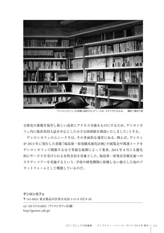 131コモンズとしての図書館  ライブラリー・リソース・ガイド 2014 年 春号
な歴史の蓄積を保存し新しい読者にアクセス可能なものにするため、ゲンロンカ
フェ内に批評系同人誌を中心とした小さな図書館を開設いたしました」とする。
ゲンロンカフェのユニークさは、その多面的な運営にある。例えば、ゲンロン
が 2013 年に発行した書籍『福島第一原発観光地化計画』の展覧会や関連トークを
ゲンロンカフェで開催するなど多様な展開によって集客。2014 年 8 月にも優先
的にサービスを受けられる有料会員を対象とした、福島第一原発災害被災地への
スタディツアーを実施するという。学校や研究機関に依拠しない独立した知のプ
ラットフォームとして機能しているのだ。
「ゲンロンカフェ」の本棚に囲まれたスペースは、スタジオにもなる  撮影＝猪谷千香
ゲンロンカフェ
〒141-0031 東京都品川区西五反田 1-11-9 司ビル 6F
tel : 03-5719-6821（ゲンロンカフェ店舗）
http://genron-cafe.jp/
 