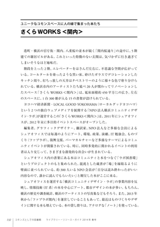 132 コモンズとしての図書館  ライブラリー・リソース・ガイド 2014 年 春号
港町・横浜の官庁街・関内。八重桜の並木が続く「関内桜通り」の途中に、5 階
建ての雑居ビルがある。これといった特徴のない玄関は、気づかずに行き過ぎて
しまいそうなほど地味だ。
階段を上った 2 階、エレベーターをはさんだ左右に、不思議な空間が広がって
いる。コールタールを塗ったような黒い床、砕けたガラスでデコレーションした
キッチン周り、打ちっ放しの天井はタペストリーのように様々な色で塗り分けら
れている。横浜市内のアーティストたち延べ 20 人が関わってリノベーションし
たスペース「さくら WORKS ＜関内＞」は、延床面積約 450 平方㍍の広さ。左右
のスペースに、1 台 300 冊が入る 15 の書架が設けられている。
ヨコハマ経済新聞・LOCAL GOOD YOKOHAMA（ローカルグッドヨコハマ）
という 2 つの独自ウェブメディアを展開する「NPO 法人横浜コミュニティデザ
イン・ラボ」が運営するこの「さくらWORKS＜関内＞」は、2011年にシェアオフィ
スが、2012 年末に多目的イベントスペースがオープンした。
編集者、グラフィックデザイナ−、翻訳家、NPO 法人など多様な会員による
シェアオフィスでは毎週のようにアート、環境、政策、演劇、IT 勉強会、ものづ
くり（ファブラボ）、復興支援、パーマカルチャーなど多様なテーマによるコミュ
ニティイベントが開催されている。時に、同時多発的に開かれるイベントの利用
者は入り交じって、さまざまな創発的な出会いが生まれている。
シェアオフィス内の書架にある本はコミュニティと本をつなぐ「ラボ図書環」
というプロジェクトのもと集められた。混沌とした蔵書が「場」を縁取るように
壁面に並べられている。約 300 人いる NPO 会員が「自分は読み終わったがいい
内容なので、誰かに読んでもらいたい」と贈呈した本がここに来る。
シェアオフィスを運営する「横浜コミュニティデザイン・ラボ」の事業内容を反
映し、情報技術（IT 系）の本を中心にアート、都市デザインの本が多い。もちろん、
横浜の歴史や調査統計、横浜のアーティストの写真集などもそろう。また、2013 年
秋から「ファブラボ関内」を運営していることもあって、最近はものづくりやデザ
インに関する本も増えている。本の貸し借りは、アナログな「ノート」を使っている。
さくらWORKS＜関内＞
ユニークなコモンスペースに人の縁で集まった本たち
 