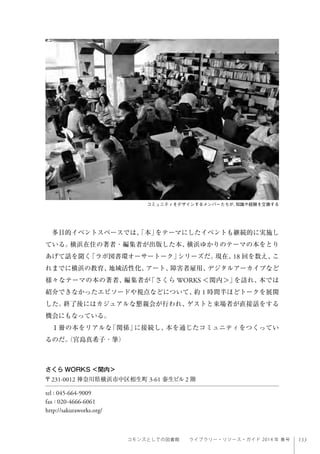 133コモンズとしての図書館  ライブラリー・リソース・ガイド 2014 年 春号
多目的イベントスペースでは、「本」をテーマにしたイベントも継続的に実施し
ている。横浜在住の著者・編集者が出版した本、横浜ゆかりのテーマの本をとり
あげて話を聞く「ラボ図書環オーサートーク」シリーズだ。現在、18 回を数え、こ
れまでに横浜の教育、地域活性化、アート、障害者雇用、デジタルアーカイブなど
様々なテーマの本の著者、編集者が「さくら WORKS ＜関内＞」を訪れ、本では
紹介できなかったエピソードや視点などについて、約 1 時間半ほどトークを展開
した。終了後にはカジュアルな懇親会が行われ、ゲストと来場者が直接話をする
機会にもなっている。
１冊の本をリアルな「関係」に接続し、本を通じたコミュニティをつくってい
るのだ。（宮島真希子・筆）
コミュニティをデザインするメンバーたちが、知識や経験を交換する
さくら WORKS ＜関内＞
〒231-0012 神奈川県横浜市中区相生町 3-61 泰生ビル 2 階
tel : 045-664-9009
fax : 020-4666-6061
http://sakuraworks.org/
 