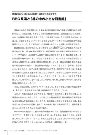 134 コモンズとしての図書館  ライブラリー・リソース・ガイド 2014 年 春号
「林の中の小さな図書館」は、長湯温泉の宿泊施設「BBC 長湯」に設置された図書
館である。長湯温泉は、世界でも有数の炭酸泉を湧出し、長期滞在による湯治と、
点在する外湯を巡る楽しみを打ち出した温泉地である。そこに位置する「BBC 長
湯」は、自炊ができるミニキッチンを備えるなどリーズナブルに長期滞在が可能な
施設となっている。その施設内に、山岳資料コレクションを備える図書館がある。
図書館には、登山家であり、旅行作家でもある野口冬人さんが収集した山岳資
料を中心に約 1 万 3000 冊を所蔵する。宿泊施設にありがちな娯楽本中心のライ
ンナップではなく、山に関する資料や温泉に関する資料など、他に類を見ない専
門図書館の趣がある。また、併設した講座室では、ちょっとした講演会や小さな
音楽会も開催できる。読書や研究の環境も整っている。都会の喧騒を離れた温泉
町の居心地のいい宿では、図書館内の閲覧スペースはもちろん、各部屋に書斎が
あり、個々人のペースで、読書や研究に没入できる。時代が時代であれば、長湯温
泉を訪れる文化人も執筆活動に励んだことだろう。現在でも大量の本を持ち込ん
で、長期間滞在し読書に浸る、といった使われ方をしている。イベントなどを開
催してみんなで学ぶ、といったことこそ少ないが、個人が自らの学びに没入する
環境が提供されているのだ。
また、長湯温泉は、全国的な PR の一環として、多くの文化人を招いた過去があ
り、街なかに、歌碑やゆかりを持つ宿泊施設などが点在している。
このような長湯温泉と文学の関係は、明治から昭和初期にまでさかのぼる。長
湯温泉を日本中に知らしめることに尽力した御沓重徳が、野口雨情や与謝野晶子
などの文化人を長湯温泉に招いたのだ。長湯温泉に逗留した文化人たちは、温泉
を楽しみ、それぞれの活動に励んだ。その結果、町には歌碑が点在し、長湯温泉滞
在をきっかけとした作品が生み出された。
ゆかりのある施設では、作家の直筆原稿を飾ったり、関連資料を置いた小さな
ライブラリーを開設して、その縁を伝えている。町全体が、温泉とともに、文学を
親しめるようになっているのだ。外湯文化を中心としたまち歩きの中で住民と湯
治客が文学を接点としてつながるしかけがある。（嶋田綾子・筆）
BBC長湯と「林の中の小さな図書館」
読書に体ごと浸かれる環境を、温泉文化の中で育む
 