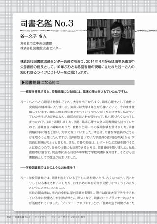 138 司書名鑑 No.3  ライブラリー・リソース・ガイド 2014 年 春号
――経歴を拝見すると、図書館員になる前には、臨床心理士をされていたんですね。
谷一：もともと心理学を勉強しており、大学を出てからすぐ、臨床心理士として倉敷中
央病院の精神科に入りました。実際には大学 4 年生から働いていて、そのまま就
職しています。臨床心理士の仕事で食べていくつもりだったのですが、私がつい
ていた先生がお辞めになり、病院の経営方針が変わって、私も居づらくなってし
まったので、3 年で退職しました。当時、臨床心理士以外に司書資格も持っていた
ので、退職直後に募集のあった、倉敷市と岡山市の採用試験を受けました。司書
資格は手に職をと思い、大学で取っていました。本当は、司書か学芸員のどちら
かを取ろうと思ったんですが、当時付き合っていた学芸員の彼（現在の夫）から「学
芸員は採用がない」と言われ、また、司書の勉強は、レポートなど文献を調べるこ
とに役立つので、自分の仕事にも活用できると考え、司書資格を取りました。結局、
倉敷市は落ちて、岡山市にある母校の中学校で学校司書に採用され、そこから図
書館員としての生活が始まりました。
――学校図書館ではどのようなお仕事を？
谷一：学校図書館では、問題を抱えている子どもの話を聞いたり、古くなったり、汚れた
りしている本をきれいにしたり、おすすめの本を紹介する便りをつくってみたり、
ということをしていました。
   当時の岡山市は、市内の全校に学校司書を配置し、現在は就実大学で先生をされ
ている永井悦重さんや宇原郁世さん（故人）など、司書のトップランナー的な方々
が活動されていました。「ブックトークやります」とか、「授業の空き時間があった
▶図書館員になる前に
司書名鑑 No.3
谷一文子 さん
海老名市立中央図書館
株式会社図書館流通センター
株式会社図書館流通センター会長でもあり、2014年4月からは海老名市立中
央図書館の館長として、10 年ぶりとなる図書館の現場に立たれた谷一さんの
知られざるライフヒストリーをご紹介します。
 