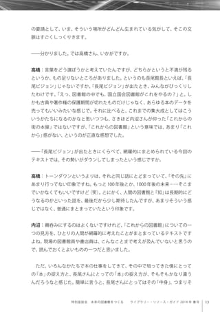 13特別座談会 未来の図書館をつくる  ライブラリー・リソース・ガイド 2014 年 春号
の要請として、いま、そういう場所がどんどん生まれている気がして、そこの文
脈はすごくしっくりきます。
――分かりました。では高橋さん、いかがですか。
高橋：言葉をどう選ぼうかと考えていたんですが、どちらかというと不満が残る
というか、もの足りないところがありました。というのも長尾館長といえば、「長
尾ビジョン」じゃないですか。「長尾ビジョン」が出たとき、みんながびっくりし
たわけです。「えっ、図書館の中でも、国立国会図書館がこれをやるの？」と。し
かも古典や著作権の保護期間が切れたものだけじゃなく、あらゆる本のデータを
売ってもいいみたいな感じで。それに比べると、これまでの集大成としてはこう
いうかたちになるのかなと思いつつも、さきほど内沼さんが仰った「これからの
街の本屋」ではないですが、「これからの図書館」という意味では、あまり「これ
から」感がない、というのが正直な感想でした。
――「長尾ビジョン」が出たときにくらべて、網羅的にまとめられている今回の
テキストでは、その勢いがダウンしてしまったという感じですか。
高橋：トーンダウンというよりは、それと同じ話にとどまっていて、「その先」に
あまり行ってない印象ですね。もっと 100 年後とか、1000 年後の未来……そこま
でいかなくてもいいですけど（笑）。とにかく、人間の図書館と「知」は長期的にど
うなるのかといった話を、最後だから少し期待したんですが、あまりそういう感
じではなく、普通にまとまっていたという印象です。
内沼：鵜呑みにするのはよくないですけれど、「これからの図書館」についての一
つの見方を、ひとりの人間が網羅的に考えたことがまとまっているテキストです
よね。現場の図書館員や書店員は、こんなことまで考えが及んでいないと思うの
で、読んでおくとよいものの一つだと思いました。
ただ、いろんなかたちで本の仕事をしてきて、その中で培ってきた僕にとって
の「本」の捉え方と、長尾さんにとっての「本」の捉え方が、そもそもかなり違う
んだろうなと感じた。簡単に言うと、長尾さんにとってはその「中身」、つまりそ
 
