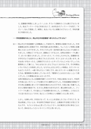 139司書名鑑 No.3  ライブラリー・リソース・ガイド 2014 年 春号
ら、図書館の時間にしましょう！」とか、そういう活動をたくさん教えてもらいま
した。私はブックトークなどを知らなくて、永井先生のブックトークを見て、「す
ごい！」なんて感激して。実際に、私もいろいろと経験させてもらって、学校司書
を2年続けました。
――学校図書館のあとに、岡山市立中央図書館へ移られたんですよね？
谷一：岡山市立中央図書館へ正規職員として採用され、整理係に配属されました。中央
図書館は前年に新館ができ、学校司書も拡充の時期と、ちょうどいい時期に図書
館に入ることができました。そのころの上司・田井郁久雄さんにはとても鍛えら
れました。分類はこうするとか、選書はこうするとか。当時は目録カードも書い
て、ばっちり鍛えられました。ぶつかったり、ケンカもしたけれども、図書館の生
き字引のような田井さんに教えてもらえたのが、すごくよかったと思います。あ
の出会いがなかったら、公務員でたらたらっとやっていたんじゃないでしょうか。
   整理係として働くと、「本とはなにか」がとてもよく分かるんです。その時期は、
いろいろなことを吸収しました。もちろん土日とか忙しい時期は、カウンターに
も出ていたので、一通り学んだという感じです。逆にカウンターに配属された方
たちは、整理関係の仕事をしていないので、「整理のことは分からない」という感
じでした。この環境は本当によかったです。
   当時の館長はもともと図書館司書だったのですが、市長公室長にもなり、市役所
の市長に近いポジションで仕事をされた優秀な方でした。中央図書館の新館がで
きた時に図書館に戻ってきて館長を務められたのですが、行政に強い司書でした。
まさに理想の館長です。もちろん現場が大好きなので、郷土資料も詳しく、フッ
トワークも軽くて、その姿にとても影響を受けました。この時期に、このおふた
りに巡り会えたというのが、私にとって非常にいい経験だったと思います。
   しかし、仕事も 4 年、5 年目になって、もっと上を目指したくなってきたころ、女
性は昇進しづらいとか、年功序列で昇進するなど、公務員の不合理さが見えてき
たんです。 もういいかなぁと思っていたところへ、夫が東京の大学に移ることに
なって、辞めるちょうどいいタイミングだと思いました。
Directory of librarian
 