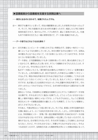 140 司書名鑑 No.3  ライブラリー・リソース・ガイド 2014 年 春号
――東京に出るのに合わせて、転職されたんですね。
谷一：東京でも働きたいと思って、何社か履歴書を出しましたが採用されなかったんで
す。そこで、TRC の営業がたまたま大学の先輩だったので、相談したら TRC の新卒
採用を紹介されて、受けたんです。バブル時代で、運よく採用されました。10 歳
も年下の新卒の方たちと一緒に研修を受けて、データ部に配属されました。
――データ部ではどのようなお仕事を？
谷一：まだ作業にコンピューターが導入されてない時期なので、目録も一枚のシートに
書くというような仕事をしていました。本を分類するのも仕事の 1 つで、当時は、
本の数も今と比べると少なくて、1 日 150 冊くらいが入ってくるのですが、その半
分くらいを毎日分類していました。
   データ部は、どの図書館員よりも多く目録を取っています。膨大な数をこなして
いるからこそ、優秀なんだと思います。そういう経験をさせてもらえたことが、す
ごくよかった。それがあとに生きています。
   私がデータ部にいたころ、『週刊新刊全点案内』に作家のインタビュー記事を載せ
ていました。上司の国岡さんが、自分で目利きした作家さんに直撃インタビュー
するんです。現在の有名作家がまだそれほど有名でなかった時期に、「これから売
れるぞ」という方にインタビューをしていました。私もインタビューを振られた
のですが、私が選んだ人は採用されなかった（今も活躍中の有名作家です）。それ
がきっかけというわけではないですけど、なぜか新刊の担当から遡及のほうに移
りました。
   遡及というのは、行政資料とか展覧会の図録だとかとそういう資料のデータを取
る仕事です。それもまたすごく面白い仕事でした。どうとってよいか分からない
難しい資料や面白い資料じゃないですか、レアものでもあるし。ちょうど愛知芸
術文化センターの展覧会図録が大量に入っていた時期で。こういういい経験をし
ばらくさせてもらいました。
   そのあと、今度は特注という班に移りました。そこでは、新規に大学の目録作成の
仕事に進出しよう、という会社の方針がありました。しかし、大学の目録をやる
には、学術情報センター（学情／現・国立情報学研究所）の NACSIS のデータが扱
えなければならないのですが、当時は民間に一切公開していなかったのです。仕
事をするにも、ID が発行されないので、その大学で派遣として仕事をしなければ
ならない。だけど、やり方も分からない、洋書もやらなければならない。そのよ
うな状況だったので、当時取引のあった関西学院大学に 2 ヶ月間お世話になって、
▶図書館員から図書館を支援する民間企業へ
 
