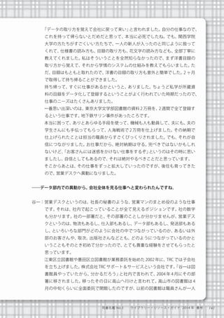 141司書名鑑 No.3  ライブラリー・リソース・ガイド 2014 年 春号
「データの取り方を覚えて会社に戻って来い」と言われました。自分の仕事なので、
これを持って帰らないとだめだと思って、本当に必死でしたね。でも、関西学院
大学の方たちがすごくいい方たちで、一人の新人が入ったのと同じように扱って
くれて、仕様書の読み方も、目録の取り方も、花文字の読み方なども、全部丁寧に
教えてくれました。私はそういうことを全然知らなかったので、まず洋書目録の
取り方から覚えて、それから学情のシステムの仕組みを教えてもらいました。た
だ、目録はもともと取れたので、洋書の目録の取り方も意外と簡単でした。2 ヶ月
で取得して持ち帰ることができました。
   持ち帰って、すぐに仕事があるかというと、ありました。ちょうど私学が所蔵資
料の目録をデータ化して登録するということがよく行われていた時期だったので、
仕事のニーズはたくさんありました。
   一番思い出深いのは、東京大学文学部図書館の資料 2 万冊を、2 週間で全て登録す
るという仕事です。地下鉄サリン事件があったころです。
   本当に困って、ありとあらゆる手段を使って、機械も人も動員して、夫にも、夫の
学生さんにも手伝ってもらって、人海戦術で 2 万冊を仕上げました。その納期で
仕上げられたことは担当の職員からすごくびっくりされました。でも、それが自
信につながりました。お仕事だから、絶対納期は守る。完ぺきではないかもしれ
ないけど、「お客さんには迷惑をかけない仕事をするぞ」というのはその時に思い
ましたし、自信としてもあるので、それは絶対やるべきことだと思っています。
   そこからあとは、その仕事をずっと拡大していったのですが、後任も育ってきた
ので、営業デスクへ異動になりました。
――データ部内での異動から、会社全体を見る仕事へと変わられたんですね。
谷一：営業デスクというのは、社長の秘書のような、営業マンのまとめ役のような仕事
です。それは、社内で起こっていることが全て見えるポジションです。社の数字
も分かります。社の一部署だと、その部署のことしか分かりませんが、営業デス
クというのは、物流もあるし、仕入部もあるし、データ部もあるし、発送部もある
し、といろいろな部門がどのように会社の中でつながっているのか、あるいは外
部のお客さんや、取次、出版社さんなどとも、どのようにつながっているのかと
いうこともそのとき初めて分かったので、とても貴重な経験をさせてもらったと
思っています。
   江東区立図書館や墨田区立図書館が業務委託を始めた 2002 年に、TRC では子会社
を立ち上げました。株式会社 TRC サポート＆サービスという会社です。「谷一は図
書館員やっていたから、分かるだろう」と社内で言われて、2004 年 4 月にその部
署に移されました。移ったその日に高山へ行けと言われて。高山市の図書館は 4
月の中旬くらいに全面委託で開館したのですが、以前の図書館は職員さんが一人
 