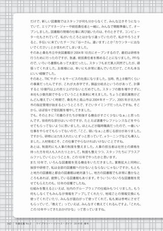 142 司書名鑑 No.3  ライブラリー・リソース・ガイド 2014 年 春号
だけで、新しい図書館ではスタッフが何も分からなくて、みんな泣きそうになっ
ていて、エリアマネージャーや統括責任者と一緒に、みんなで開館準備して、オー
プンしました。図書館の現場の仕事に再び就いたのは、そのときです。コンピュー
ター化もされていて、私がいたころとはかなり違っていたので、私がやろうとす
ると、手伝いに来ていたチーフに「谷一さん、違います」とか「カウンターに出な
いでください」とか言われてしまいました。
   そのあと桑名市立中央図書館が 2004 年 10 月にオープンするので、最初は研修を
行うために行ったのですが、急遽、統括責任者を務めることになりました。PFI な
ので、いろいろ書類もあって大変だったし、スタッフもまだ素人同然でしたが、頑
張ってくれました。お客様には、幸いにも非常に喜んでいただけて、これも本当
にいい経験でした。
   そのあと、TRC サポート＆サービスの社長になりました。当時、売上 8 億円くらい
の事業だったんですが、これが大赤字です。損益分岐点というのがあって、計算
すると 10 億円以上の売り上げがないとだめでした。スタッフの数を増やさずに、
本社も少数先鋭でやるっていうことを真剣に考えました。ちょうど委託業務がど
んどん増えていく時期で、桑名市と高山市は 2004 年オープン、2005 年が北九州
市の指定管理が始まるというところで、すごいタイミングだったんですね。そこ
から、ほぼ倍々で受託館を増やしてきました。
   でも、そのときに「司書の子たちが勉強する機会がすごく少ないなぁ」と思った
んです。技術的な部分はいいのですが、たとえば選書やレファレンスなどをやら
せてもらってないように思いました。ほとんどが臨時職員だったので、一番いい
仕事をやらせてもらってないので、「ここ、弱いなぁ」と感じる部分がありました。
ですから、研修には力を入れたいとずっと思っていて、eラーニングなども導入し
ました。人材育成こそ、この仕事でやらなければいけないことですね。
   あとは、制度的にも人事の制度を整えました。人事の担当者は社労士の資格を
持った方を何人も入れたりとかして。制度も整えつつ、スタッフたちにプラスア
ルファしていくということを、この10年でやったかと思います。
   また 10 年で、いろんな図書館を見る機会をいただきました。業務拡大と同時に、
挨拶や研修で、私は全部の図書館へ行かないとならないじゃないですか。もとも
と地方の図書館と都会の図書館は絶対違うし、地方の図書館でも非常に豊かなと
ころもあれば、疲弊している図書館もあります。そういういろいろな図書館を見
せてもらえたのも、10年の収穫でしたね。
   仕組みを整えるといえば、社内のグループウェアの仕組みもつくりました。もう
何もしなくてもみんなが情報をアップしてくれたり、地域ごとの情報交換にも
使ってくれていたり、みんなが面白がって使ってくれて。私も実は参考にさせて
もらっていて、「教えて」っていえば、みんなすぐ教えてくれるんですよ。「これも、
この10年やってきたおかげかな」って思っていますね。
 