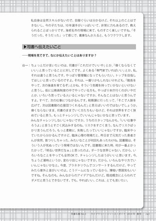 143司書名鑑 No.3  ライブラリー・リソース・ガイド 2014 年 春号
   私自身は全然スキルがないので、目録ぐらいは分かるけど、それ以上のことはで
きないし、今の子たちは、10 年選手がいっぱいいて、非常に力もあるので、教え
られることばっかりです。海老名市の現場に来て、ものすごく楽しいですね。「そ
うだった、そうだった」って感じで、書庫なんか入ると、もうワクワクします。
――現場を見てきて、なにか伝えたいことはありますか？
谷一：ちょっとだけ言いたいのは、司書が「これだけでいいや」とか、「偉くならなくて
いい」と思っていることに対してです。よくある「専門家でいればいい」とか。私、
それは違うと思うんです。やっぱり管理職になってもらいたい。トップを目指し
てほしいと思っているのですよ。それは、一握りかもしれないけれども、「館長を
やって、次の後進を育てるぞ」とかね、そういう気概を持っていかないといけない
と思うし、仮に公務員制度の中でやっている方も、やっぱり本庁行くのがいやだ
とか、いろいろ思っている人いるじゃないですか。そんなことはないと思うんで
すよ。すべて、次の仕事につながるんです。税務課に行ったって、「そこで人脈を
広げて、次は図書館の応援団つくれるんだ」と思えばいいのではないでしょうか。
偉くならないまま、司書のままでいく方たちもいるけど、それは世界をすごく狭
めていると思う。もっとチャレンジしていいんじゃないかなと思っています。
   みんなチャレンジしないじゃないですか。うちのスタッフなんかも、「いい仕事や
ろうよ」と言うとすごく尻込みするのね。リスクをすごく言う。なんでリスクばっ
かり言うんだろう。もっと柔軟に、失敗したっていいじゃないですか。臨床やっ
ていたから分かるんですけど、臨床心理の現場だと、昨日まで元気だった患者さ
んが突然、首つりしちゃった、みたいなことが何回もあったわけね。図書館は、そ
ういう人が死ぬっていう現場ではないんです。図書館に来た時、何が一番よかっ
たかって、「明るい世界だなぁ」と思ったのよ。ダークな世界じゃない。だから、い
ろいろなことをやっても全然 OK で、チャレンジしたほうがいいと思います。今、
ちょうど潮時というか、変わり目じゃないですか。だから、いろんなやり方でい
いんじゃないかなと。今度、プラネタリウムでコンサートするんだけど、やって
みたら意外と音がいいのよ。こうドームになっているから、薄暗い雰囲気もいい
ですね。そんなのも、みんなからのアイデアなんだけど。既成概念にとらわれて
ダメだと思うとできないです。でも、やればいい。これは、とても言いたい。
▶司書へ伝えたいこと
 