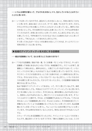 144 司書名鑑 No.3  ライブラリー・リソース・ガイド 2014 年 春号
――いろんな偶然が重なって、でもそれを大切にしつつ、生かしていけることはすごい
ことだと思います。
谷一：いつも思っているのですが、過去のことを大切にしないと、将来に結びにつかな
いと思います。過去に起こったことが、すべて、結局、今に生きています。だから、
そのときそのときを大事にしてきたことがよかったと思っているし、関学とのお
付き合いにしても、その当時の方々はみんな偉くなっていて、今でもお声を掛け
てくださるので、非常にありがたいと思っています。もしあのときないがしろに
仕事していたら、今声を掛けていただけるようなことは絶対になかったと思って
いますし、「TRCなんか」って言われたと思うんです。
   そう思ってみんなが一つひとつの仕事を大切にしてくれれば、きっとすごくいい
将来が見えてくると思いますね。
――最近の図書館について、なにか思うところはありますか？
谷一：『つながる図書館』（猪谷千香・著、ちくま新書・刊）じゃないですけど、やっぱり
図書館って地域にあるものじゃないですか、地域密着ですし。そこへ人が来て、図
書館という場もあるし、資料もあるし、人間どうしのつながりもあって、いろい
ろミックスされて新しいものが出てくるような場だと思っているのです。だから、
そこのミックスさせる部分をもっとうまく仕掛ければ、いい成果が出ると思うん
ですよ。それにはもちろん、いろいろなパワーもいると思うし、いろいろな方の
力が必要だと思うんだけども、だからそうなったときに、この図書館の価値が発
揮されると思うんですよ。
   私は「地域のアイデンティティってあるな」って、すごく感じているんです。海老
名市の国分寺にしても、市民はどこかでアイデンティティにしていると思います。
そこを大事にしないといけない。そのためには、資料収集もしなければならない
し、発信もしなければならないし、教えていくこともあるかと思います。そうい
うことはすごく大事です。それは、どの図書館でもあることですよね。「うちには
何もない」という図書館員も多いけど、そんなことはない。その地域を変えていく
原動力になっていくような図書館になってもらいたいと思っています。私は図書
館にカフェがあってもいいと思うし、ちょっとぐらいは本が買えてもいいと思っ
ています。それは時代が求めていることだから、時代に合わせてやればいいんで
すよ。
   スウェーデンのとある図書館に行ったときに、サイレントルームというのがあっ
たんです。最近流行ってきているそうですが、「静かに読書をしたい人は、ここの
▶地域のアイデンティティを大切にする図書館
 